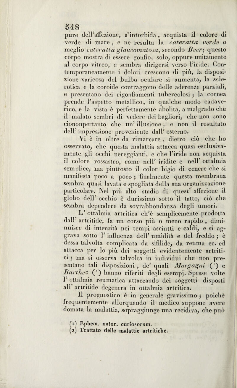 S48 pure dell’affezione, s’intorbida , acquista il colore di verde di mare , e ne resulta la cateratta verde o meglio cateratta glaucomatosa, secondo Beeig questo corpo mostra di essere gonfio, solo, oppure unitamente al corpo vitreo, e sembra dirigersi verso l’iride. Con¬ temporaneamente i dolori crescono di più, la disposi¬ zione varicosa del bulbo oculare si aumenta, la scle¬ rotica e la coroide contraggono delle aderenze parziali, e presentano dei rigonfiamenti tubercolosi $ la cornea prende l'aspetto metallico, in qualche modo cadave¬ rico, e la vista è perfettamente abolita, a malgrado che il malato sembri di vedere dei bagliori, che non sono ciononpertanto che un’ illusione. e non il resultato dell’ impressione proveniente dall’ esterno. Yi è in oltre da rimarcare , dietro ciò che ho osservato, che questa malattia attacca quasi esclusiva- mente gli occhi nereggianti, e che lùride non acquista il colore rossastro, come nell’ indite e nell’ oftalmia semplice, ma piuttosto il color bigio di cenere che si manifesta poco a poco 5 finalmente questa membrana sembra quasi lavata e spogliata della sua organizzazione particolare. Nel più alto stadio di quest’ affezione il globo dell’ occhio è durissimo sotto il tatto, ciò che sembra dependere da sovrabbondanza degli umori. L’ oftalmia artritica cli’è semplicemente prodotta dall* artritide, fa un corso più o meno rapido , dimi¬ nuisce di intensità nei tempi asciutti e caldi, e si ag¬ grava sotto 1’ influenza dell’ umidita e del freddo j è dessa talvolta complicata da sifilide, da reuma ec. ed attacca per lo più dei soggetti evidentemente artriti¬ ci ; ma si osserva talvolta in individui che non pre¬ sentano tali disposizioni , de’ quali Morgagni (') e Barthez (2) hanno riferiti degli esempi. Spesse volte 1 oftalmia reumatica attaccando dei soggetti disposti all artritide degenera in oftalmia artritica. Il prognostico è in generale gravissimo ; poiché frequentemente allorquando il medico suppone avere domata la malattia, sopraggiunge una recidiva, che può fi) Ephem, natur. curiosorum.