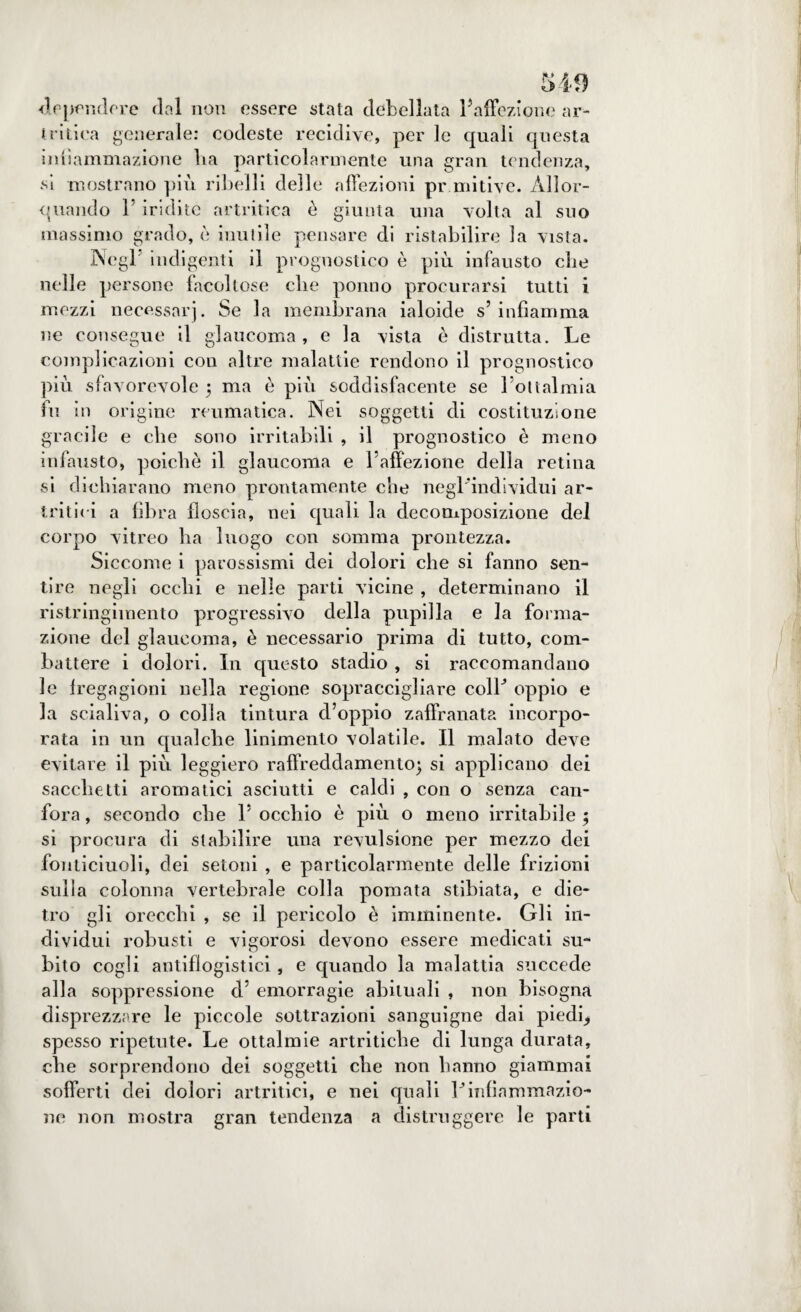 S49 dependere dal non essere stata debellata ^affezione ar¬ tritica generale: codeste recidive, per le quali questa infiammazione Ita particolarmente una gran tendenza, si mostrano più ribelli delle affezioni primitive. Allor¬ quando r iridile artritica è giunta una volta al suo massimo grado, è inutile pensare di ristabilire la vista. Negl indigenti il prognostico è più infausto die nelle persone facoltose che ponno procurarsi tutti i mezzi necessarj. Se la membrana ialoide s’ infiamma ne consegue il glaucoma , e la vista è distrutta. Le complicazioni con altre malattie rendono il prognostico più sfavorevole 5 ma è più soddisfacente se l’ottalmia fu in origine reumatica. Nei soggetti di costituzione gracile e die sono irritabili , il prognostico è meno infausto, poiché il glaucoma e l’affezione della retina •si dichiarano meno prontamente che negl’individui ar¬ tritici a fibra floscia, nei quali la decomposizione del corpo vitreo ha luogo con somma prontezza. Siccome i parossismi dei dolori che si fanno sen¬ tire negli ocelli e nelle parti vicine , determinano il ristringiinento progressivo della pupilla e la forma¬ zione del glaucoma, è necessario prima di tutto, com¬ battere i dolori. In questo stadio , si raccomandano le fregagioni nella regione sopraccigliare coll* oppio e la scialiva, o colla tintura d’oppio zaffranata incorpo¬ rata in un qualche linimento volatile. Il malato deve evitare il piu leggiero raffreddamento) si applicano dei sacchetti aromatici asciutti e caldi , con o senza can¬ fora , secondo che 1’ occhio è più o meno irritabile ; si procura di stabilire una revulsione per mezzo dei fonticiuoli, dei setoni , e particolarmente delle frizioni sulla colonna vertebrale colla pomata stibiata, e die¬ tro gli orecchi , se il pericolo è imminente. Gli in¬ dividui robusti e vigorosi devono essere medicati su¬ bito cogli antiflogistici, e quando la malattia succede alla soppressione d’ emorragie abituali , non bisogna disprezzare le piccole sottrazioni sanguigne dai piedi, spesso ripetute. Le ottalmie artritiche di lunga durata, che sorprendono dei soggetti che non hanno giammai sofferti dei dolori artritici, e nei quali Vinfiammazio¬ ne non mostra gran tendenza a distruggere le parti