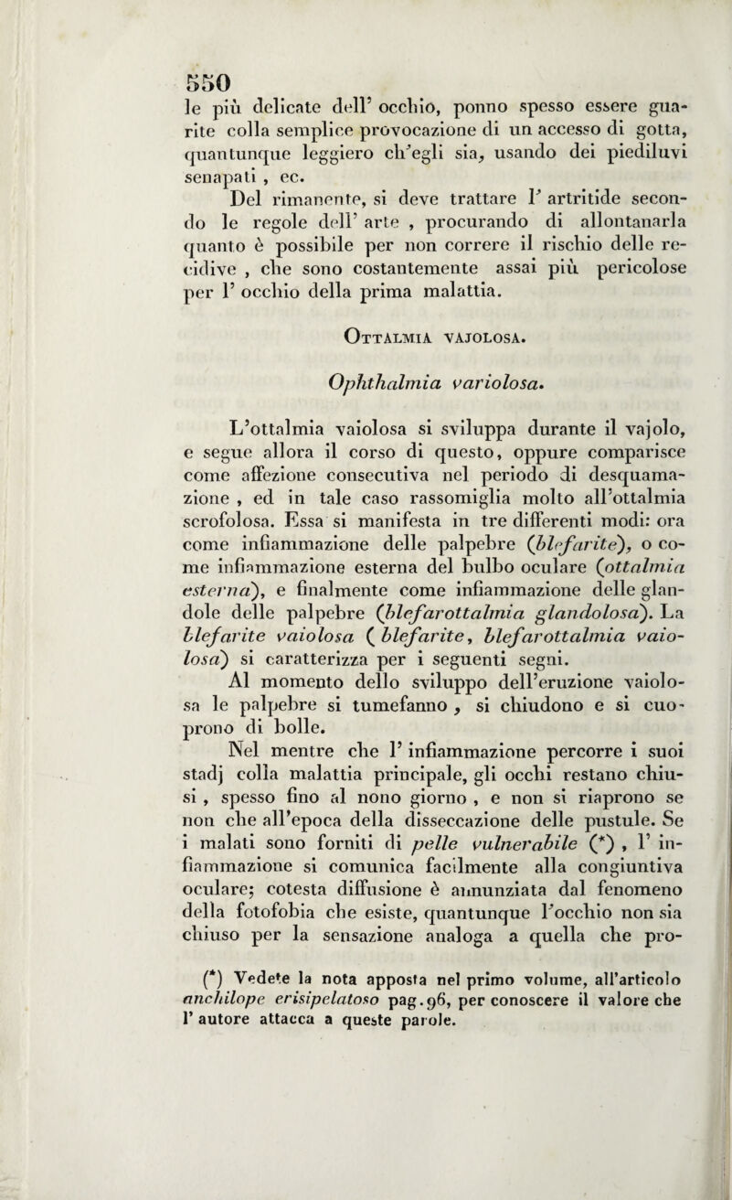 le più delicate dell’ occhio, ponno spesso essere gua¬ rite colla semplice provocazione di un accesso di gotta, quantunque leggiero ch’egli sia^ usando dei piediluvi senapati , ec. Del rimanente, si deve trattare F artritide secon¬ do le regole dell’ arte , procurando di allontanarla quanto è possibile per non correre il rischio delle re¬ cidive , che sono costantemente assai piu pericolose per F occhio della prima malattia. Ottalmia vaiolosa. Ophthalmia vario lo sa» L’ottalmia vaiolosa si sviluppa durante il vajolo, e segue allora il corso di questo, oppure comparisce come affezione consecutiva nel periodo di desquama¬ zione , ed in tale caso rassomiglia molto all’ottalmia scrofolosa. Essa si manifesta in tre differenti modi: ora come infiammazione delle palpebre (blefarite), o co¬ me infiammazione esterna del bulbo oculare (ottalmia esterna), e finalmente come infiammazione delle glan- dole delle palpebre (hlefar ottalmia glandolo sa). La blefarite vaiolosa (blefarite, blefarottalmia vaio¬ losa) si caratterizza per i seguenti segni. Al momento dello sviluppo dell’eruzione vaiolo¬ sa le palpebre si tumefanno , si chiudono e si cuo- prono di bolle. Nel mentre che F infiammazione percorre i suoi stadj colla malattia principale, gli ocelli restano chiu¬ si , spesso fino al nono giorno , e non si riaprono se non che all’epoca della disseccazione delle pustule. Se i malati sono forniti di pelle vulnerabile (*) , F in¬ fiammazione si comunica facilmente alla congiuntiva oculare; cotesta diffusione è annunziata dal fenomeno della fotofobia che esiste, quantunque Foccliio non sia chiuso per la sensazione analoga a quella che pro- (*) Vedere la nota apposta nel primo volume, all’articolo ancldlope erisipela-toso pag.96, per conoscere il valore che 1’ autore attacca a queste parole.