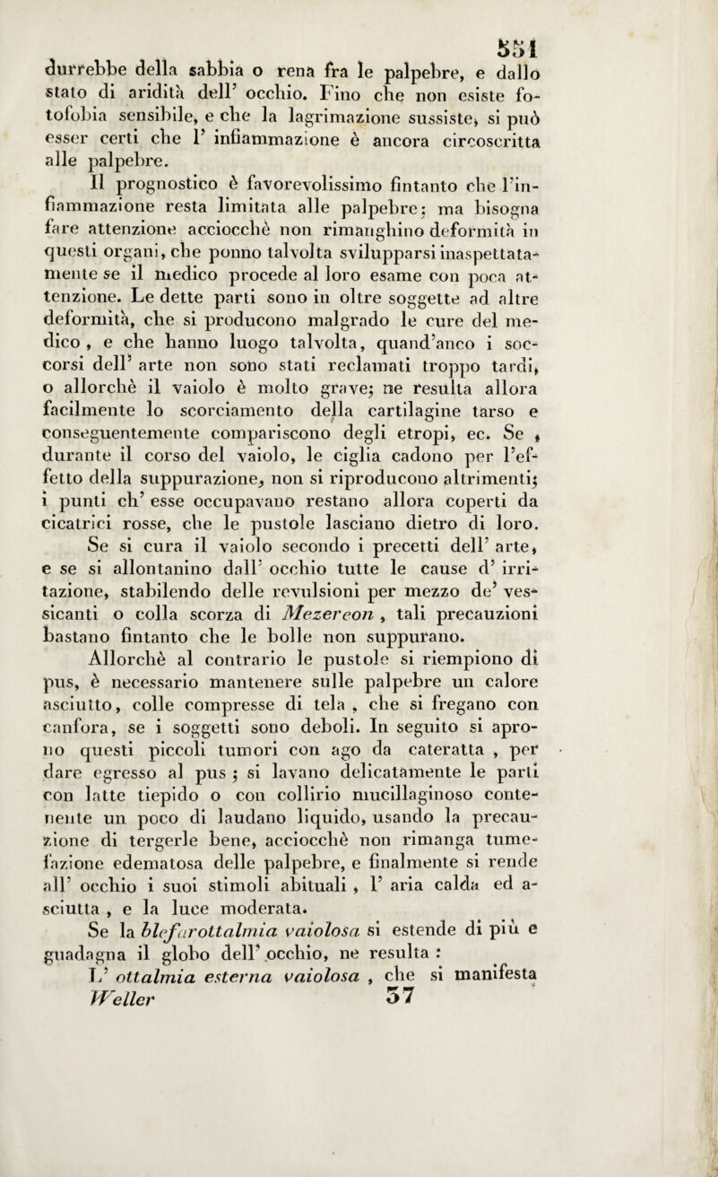 $51 durrebbe della sabbia o rena fra le palpebre, e dallo stalo di aridità dell5 occhio. F ino che non esiste fo¬ tofobia sensibile, e che la lagrimazione sussiste» si può esser certi che l5 infiammazione è ancora circoscritta alle palpebre. Il prognostico è favorevolissimo fintanto che Fin- fiammazione resta limitata alle palpebre; ma bisogna fare attenzione acciocché non rimanghino deformità in questi organi, che ponno talvolta svilupparsi inaspettata¬ mente se il medico procede al loro esame con poca at¬ tenzione. Le dette parti sono in oltre soggette ad altre deformità, che si producono malgrado le cure del me¬ dico , e che hanno luogo talvolta, quand’anco i soc¬ corsi dell' arte non sono stati reclamati troppo tardi, o allorché il vaiolo è molto grave; ne resulta allora facilmente lo scorciamento della cartilagine tarso e conseguentemente compariscono degli etropi» ec. Se « durante il corso del vaiolo, le ciglia cadono per l’ef¬ fetto della suppurazione,, non si riproducono altrimenti; i punti eh5 esse occupavano restano allora coperti da cicatrici rosse, che le pustole lasciano dietro di loro. Se si cura il vaiolo secondo i precetti dell arte, e se si allontanino dall5 occhio tutte le cause d5 irri¬ tazione, stabilendo delle revulsioni per mezzo de5 ves- sicanti o colla scorza di Mezereon , tali precauzioni bastano fintanto che le bolle non suppurano. Allorché al contrario le pustole si riempiono di pus, è necessario mantenere sulle palpebre un calore asciutto, colle compresse di tela, che si fregano con canfora, se i soggetti sono deboli. In seguito si apro¬ no questi piccoli tumori con ago da cateratta , per dare egresso al pus ; si lavano delicatamente le parti con latte tiepido o con collirio mucillaginoso conte¬ nente un poco di laudano liquido, usando la precau¬ zione di tergerle bene, acciocché non rimanga tume¬ fazione edematosa delle palpebre, e finalmente si rende all5 occhio i suoi stimoli abituali , l5 aria calda ed a- sciutta , e la luce moderata* Se la blefarottalmia vaiolosa si estende di piu e guadagna il globo dell5.occhio, ne resulta: L ottalmia esterna vaiolosa , che si manifesta