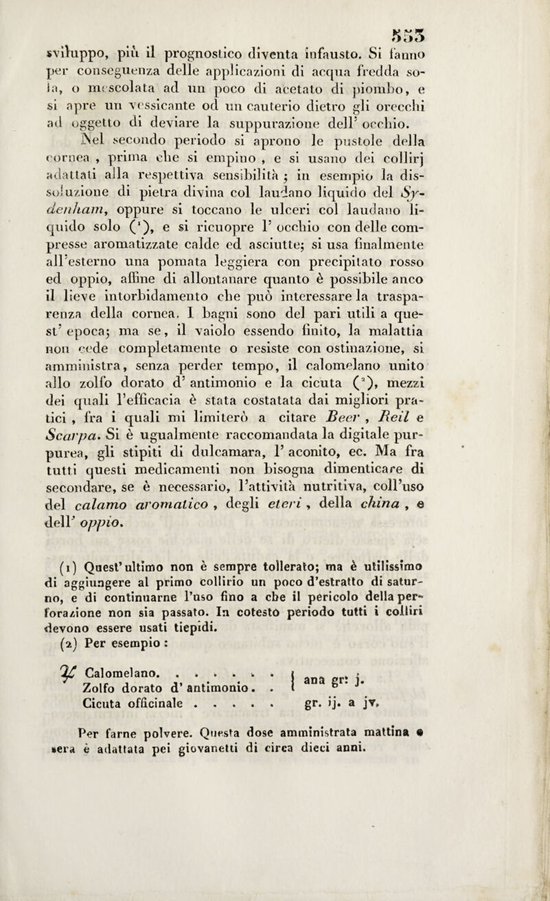 555 sviluppo, più il prognostico diventa infausto. Si fanno per conseguenza delle applicazioni di acqua fredda so¬ ia, o mescolata ad un poco di acetato di piombo, e si apre un vessicante ocl un cauterio dietro gli orecchi ad oggetto di deviare la suppurazione dell5 occhio. Nel secondo periodo si aprono le pustole della cornea , prima che si empiilo , e si usano dei collii'j adattati alla respettiva sensibilità ; in esempio la dis¬ soluzione di pietra divina col laudano liquido del denham, oppure si toccano le ulceri col laudano li¬ quido solo (‘), e si ricuopre l5 occhio con delle com¬ presse aromatizzate calde cd asciutte; si usa finalmente all’esterno una pomata leggiera con precipitato rosso ed oppio, affine di allontanare quanto è possibile anco il lieve intorbidamento che può interessare la traspa¬ renza della cornea. I bagni sono del pari utili a que¬ st5 epoca; ma se, il vaiolo essendo finito, la malattia non cede completamente o resiste con ostinazione, si amministra, senza perder tempo, il calomelano unito allo zolfo dorato d5 antimonio e la cicuta (2), mezzi dei quali l’efficacia è stata costatata dai migliori pra¬ tici , fra i quali mi limiterò a citare Beer , lidi e Scarpa. Si è ugualmente raccomandata la digitale pur¬ purea, gli stipiti di dulcamara, 1’ aconito, ec. Ma fra tutti questi medicamenti non bisogna dimenticare di secondare, se è necessario, l’attività nutritiva, coll’uso del calamo aromatico , degli eteri , della china , e dell5’ oppio. (1) Quest’ultimo non è sempre tollerato; ma è utilissimo di aggiungere al primo collirio un poco d’estratto di satur¬ no, e di continuarne l’uso fino a ebe il pericolo della per*» l'orazione non sia passato. In cotesto periodo tutti i colliri devono essere usati tiepidi. (2) Per esempio : V Calomelano.. . j . Zolfo dorato d’antimonio. . t fe * * Cicuta officinale. gr. ij. a jv. Per farne polvere. Questa dose amministrata mattina • sera è adattata pei giovanetti di circa dieci anni.