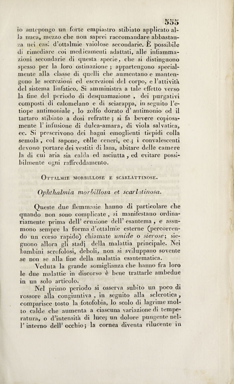 io antepongo un forte empiastro stibiato applicato al¬ la nuca, mezzo che non saprei raccomandare abbastan¬ za nei casi d’ottalmie vaiolose secondarie. È possibile di rimediare coi medicamenti adattati, alle infiamma¬ zioni secondarie di questa specie, che si distinguono spesso per la loro ostinazione ; appartengono special¬ mente alla classe di quelli che aumentano e manten¬ gono le secrezioni ed escrezioni del corpo, e l’attività del sistema linfatico. Si amministra a tale effetto verso la fine del periodo di desquamazione , dei purgativi composti di calomelano e di seiarappa, in seguito l’e¬ tiope antimoniale , lo zolfo dorato d’ antimonio od il tartaro stibiato a dosi refratte ; si fa bevere copiosa¬ mente 1 infusione di dulca-amara, di viola salvatica, ec. Si prescrivono dei bagni emoglienti tiepidi colla semola , col sapone, còlle ceneri, ec.; i convalescenti devono portare dei vestiti di lana, abitare delle camere la di cui aria sia calda ed asciutta , ed evitare possi¬ bilmente ogni raffreddamento. Ottalmie morbillose e scarlattinose. Oplitlialmia morbillosa et scarlatinosa. Queste due flemmasie hanno di particolare che quando non sono complicate , si manifestano ordina¬ riamente prima dell’ eruzione dell’ esantema , e assu¬ mono sempre la forma d’ottalmie esterne (percorren¬ do un corso rapido} chiamate umide o sierose; sie- guono allora gli stadi della malattia principale. Nei bambini scrofolosi, deboli, non si sviluppano sovente se non se alla fine della malattia esantematica. Veduta la grande somiglianza che hanno fra loro le due malattie in discorso è bene trattarle ambedue in un solo articolo. Nel primo periodo si osserva subito un poco di rossore alla congiuntiva , in seguito alla sclerotica , comparisce tosto la fotofobia, lo scolo di lagrime mol¬ to calde che aumenta a ciascuna variazione di tempe¬ ratura, o d’intensità di luce; un dolore pungente nel- P interno dell’occhio; la cornea diventa rilucente in