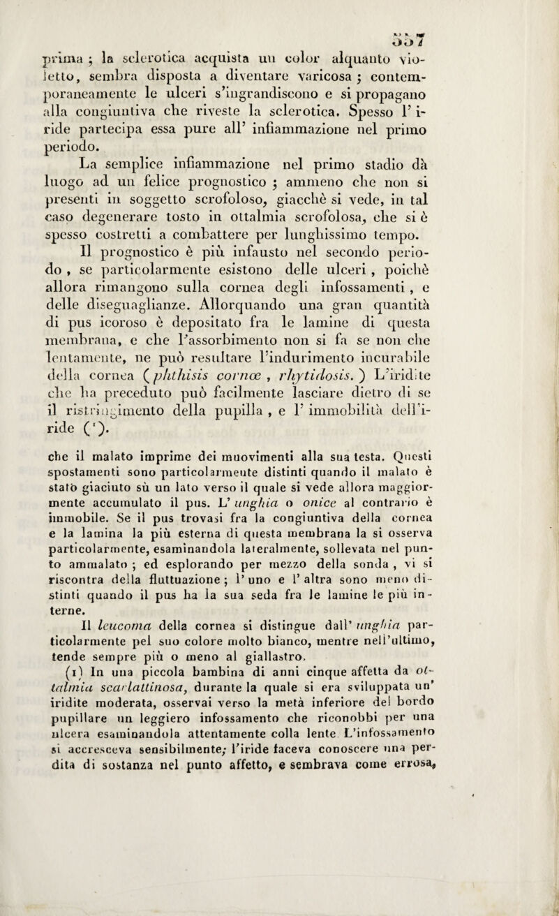 O «J> à prima ; la sclerotica acquista un color alquanto vio¬ letto, sembra disposta a diventare varicosa ; contem¬ poraneamente le ulceri s’ingrandiscono e si propagano alla congiuntiva che riveste la sclerotica. Spesso 1’ i- ride partecipa essa pure all’ infiammazione nel primo periodo. La semplice infiammazione nel primo stadio dii luogo ad un felice prognostico ; ammeno die non si presenti in soggetto scrofoloso, giacché si vede, in tal caso degenerare tosto in ottalmia scrofolosa, che si è spesso costretti a combattere per lunghissimo tempo. Il prognostico è più infausto nel secondo perio¬ do , se particolarmente esistono delle ulceri , poiché allora rimangono sulla cornea degli infossamenti , e delle diseguaglianze. Allorquando una gran quantità di pus icoroso è depositato fra le lamine di questa membrana, e che Lassorbimento non si fa se non che lentamente, ne può resultare l’indurimento incurabile della cornea (phthisis cornee , rhjtidosis. ) L’iridile che lia preceduto può facilmente lasciare dietro di se il ristri ti cimento della pupilla , e 1’ immobilità dell’i¬ ride CO- cbe il malato imprime dei muovimenti alla sua lesta. Questi spostamenti sono particolarmente distinti quando il malato è statò giaciuto sù un lato verso il quale si vede allora maggior¬ mente accumulato il pus. L’ unghia o onice al contrai lo è immobile. Se il pus trovasi fra la congiuntiva della cornea e la lamina la più esterna di questa membrana la si osserva particolarmente, esaminandola lateralmente, sollevata nel pun¬ to ammalato ; ed esplorando per mezzo della sonda , vi si riscontra della fluttuazione; l’uno e l’altra sono meno di¬ stinti quando il pus ha la sua seda fra le lamine le più in¬ terne. Il leucoma della cornea si distingue dall’ unghia par¬ ticolarmente pel suo colore molto bianco, mentre nell’ultimo, tende sempre più o meno al giallastro. (i) In una piccola bambina di anni cinque affetta da ol~ talmia scarlattinosa, durante la quale si era sviluppata un’ iridile moderata, osservai verso la metà inferiore de! bordo pupillare un leggiero infossamento che riconobbi per una ulcera esaminandola attentamente colla lente L’infossamento si accresceva sensibilmente; l'iride faceva conoscere una per¬ dita di sostanza nel punto affetto, e sembrava come errosa,