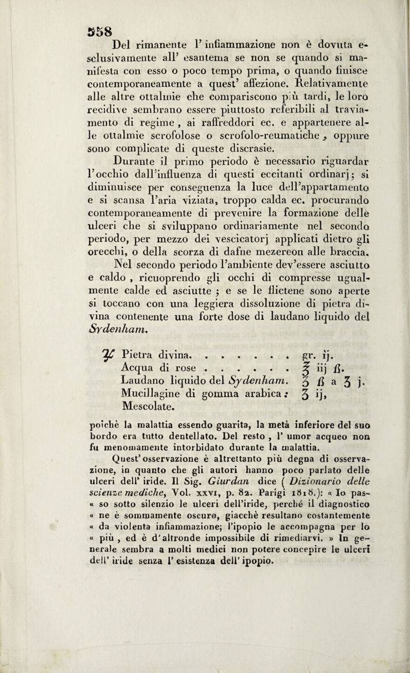 358 Del rimanente 1’ infiammazione non è dovuta e- selusivamente all’ esantema se non se quando si ma¬ nifesta con esso o poco tempo prima, o quando finisce contemporaneamente a quest5 affezione. Relativamente alle altre ottalmie die compariscono più tardi, le loro recidive sembrano essere piuttosto referibili al travia¬ mento di regime , ai raffreddori ec. e appartenere al¬ le ottalmie scrofolose o scrofolo-reumatiche ^ oppure sono complicate di queste discrasie. Durante il primo periodo è necessario riguardar Toccbio dairinfluenza di questi eccitanti ordinar) 5 si diminuisce per conseguenza la luce dell’appartamento e si scansa l’aria viziata, troppo calda ec. procurando contemporaneamente di prevenire la formazione delle ulceri che si sviluppano ordinariamente nel secondo periodo, per mezzo dei vescicatorj applicati dietro gli orecchi, o della scorza di dafne mezereon alle braccia. Nel secondo periodo l’ambiente dev’essere asciutto e caldo , ricuoprendo gli occhi di compresse ugual¬ mente calde ed asciutte 5 e se le flictene sono aperte si toccano con una leggiera dissoluzione di pietra di¬ vina contenente una forte dose di laudano liquido del Sydenham. Pietra divina. Acqua di rose. Laudano liquido del Sydenham. Mucillagine di gomma arabica •• Mescolate. poiché la malattia essendo guarita, la metà inferiore del suo bordo era tutto dentellato. Del resto , 1* umor acqueo non fu menomamente intorbidato durante la malattia. Quest’osservazione è altrettanto più degna di osserva¬ zione, in quanto che gli autori hanno poco parlato delle ulceri dell’ iride. Il Sig. Giurdan dice ( Dizionario delle scienze mediche, Voi, xxvi, p. 82. Parigi i8»8.): «Io pas- « so sotto silenzio le ulceri dell’iride, perché il diagnostico « ne è sommamente oscuro, giacché resultano costantemente « da violenta infiammazione; l’ipopio le accompagna per lo « più , ed è d'altronde impossibile di rimediarvi. » In ge¬ nerale sembra a molti medici non potere concepire le ulceri dell’ iride senza P esistenza dell’ ipopio. gr. ij. E ì fi- 3 6 a 5 j. 3 ij,