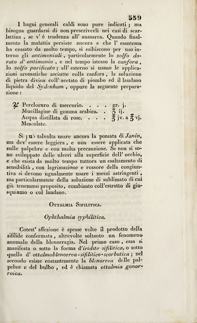 I bagni generali caldi sono pure indicati ; ma bisogna guardarsi di non prescriverli nei casi di scar¬ lattina , se v5 è tendenza all’ anasarca. Quando final¬ mente la malattia persiste ancora e che 1’ esantema ha cessato da molto tempo, si esibiscono per uso in¬ terno gli antimoniali , particolarmente lo zolfo do¬ rato d’ antimonio , e nel tempo istesso la canfora , lo zolfo purificato 5 all’ esterno si usano le applica¬ zioni aromatiche asciutte colla canfora , la soluzione di pietra divina coll’ acetato di piombo ed il laudano liquido del Sjdmham , oppure la seguente prepara¬ zione : TjjC Percloruro di mercurio. . . . gr. j. Mucillagine di gomma arabica. . % ij. Acqua distillata di rose. . . . 5ìv*a3vb Mescolate. Si juò talvolta usare ancora la pomata di Janin, ma dev’ essere leggiera , e non essere applicata che sulle palpebre e con molta precauzione. Se non si so¬ no sviluppate delle ulceri alla superficie dell’ occhio, e che esista da molto tempo tuttora un esaltamento di sensibilità , con lagrimazione e rossore della congiun¬ tiva si devono ugualmente usare i mezzi astringenti , ma particolarmente della soluzione di sublimato di cui già tenemmo proposito, combinato coll’estratto di giu¬ squiamo o col laudano. Ottalmia Sifilitica. Ophthalmia sjphilitica, Cotest* affezione è spesse volte il prodotto della sifilide confermata, altrevolte soltanto un fenomeno anomalo della blenorragia. Nel primo caso , essa sì manifesta o sotto la forma d’iridite sifliticaf o sotto quella d' ottalmoblenorrea-sifilitico-scorbutica $ nel secondo esiste costantemente la blenorrea delle pal¬ pebre e del bulbo , ed è chiamata ottalmia gonor- roica.