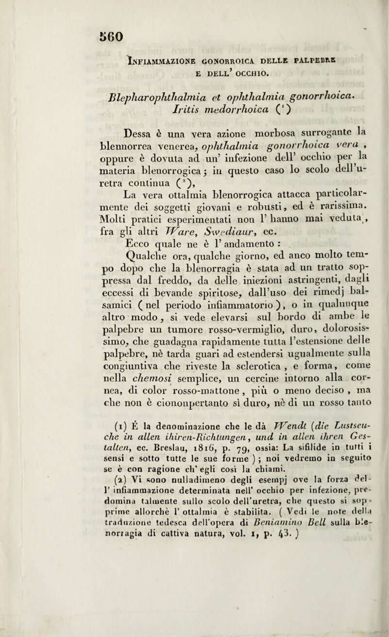Infiammazione gonorroica delle palpebre e dell’ occhio. Blepliarophtlialmia et ophthalmici gonorrhoica. Iritis medorrhoica (1 ) Dessa è una vera azione morbosa surrogante la blennorrea venerea, ophthalmia gonorrhoica vera , oppure è dovuta ad un’ infezione dell’ occhio per la materia blenorrogica j in questo caso lo scolo dell u- retra continua (2), La vera ottalmia blenorrogica attacca particolar¬ mente dei soggetti giovani e robusti, ed è rarissima. Molti pratici esperimentati non V hanno mai veduta , fra gli altri TVare, Swediaury ec. Ecco quale ne è 1’ andamento : Qualche ora, qualche giorno, ed anco molto tem¬ po dopo che la blenorragia è stata ad un tratto sop¬ pressa dal freddo, da delle iniezioni astringenti, dagli eccessi di bevande spiritose, dall’uso dei rimedj bal¬ samici ( nel periodo infiammatorio ), o in qualunque altro modo, si vede elevarsi sul bordo di ambe le palpebre un tumore rosso-vermiglio, duro, dolorosis¬ simo, che guadagna rapidamente tutta l’estensione delle palpebre, nè tarda guari ad estendersi ugualmente sulla congiuntiva che riveste la sclerotica , e forma, come nella chemosi semplice, un cercine intorno alla cor¬ nea, di color rosso-mattone , più o meno deciso , ma che non è ciononpertanto sì duro, nè di un rosso tanto (1) É la denominazione che le dà TVendt (die Lnstseu- che in alien ihiren-Richtungen, und in alien ihren Ges- talleny ec. Breslau, 1816, p. 79, ossia: La sifilide in tutti i sensi e sotto tutte le sue forme ) ; noi vedremo in seguito se è con ragione eh’ egli così la chiami. (2) Vi sono nuliadimeno degli esempj ove la forza del- 1’ infiammazione determinata nell’ occhio per infezione, pre¬ domina talmente sullo scolo dell’uretra, che questo si sop¬ prime allorché 1’ ottalmia è stabilita. ( Vedi le note della traduzione tedesca dell’opera di Beniamino Bell sulla ble¬ norragia di cattiva natura, voi. 1, p. )