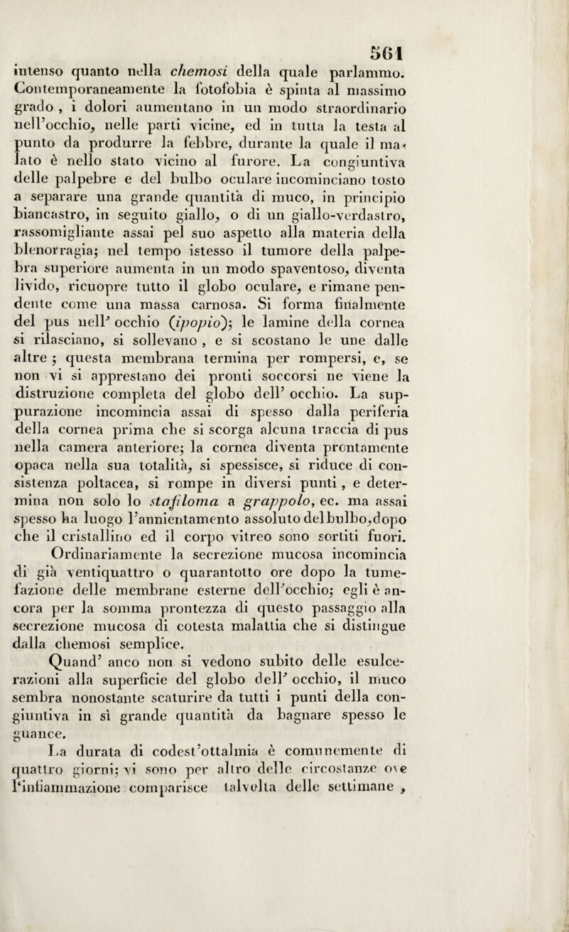 intenso quanto nella chemosi della quale parlammo. Contemporaneamente la fotofobia è spinta al massimo grado , i dolori aumentano in un modo straordinario nell’occhio, nelle parti vicine, ed in tutta la testa al punto da produrre la febbre, durante la quale il mai lato è nello stato micino al furore. La congiuntiva delle palpebre e del bulbo oculare incominciano tosto a separare una grande quantità di muco, in principio biancastro, in seguito giallo, o di un giallo-verdastro, rassomigliante assai pel suo aspetto alla materia della blenorragia; nel tempo istesso il tumore della palpe¬ bra superiore aumenta in un modo spaventoso, diventa livido, ricuopre tutto il globo oculare, e rimane pen¬ dente come una massa carnosa. Si forma filialmente del pus nelP occhio ('ipopio); le lamine della cornea si rilasciano, si sollevano , e si scostano le une dalle altre ; questa membrana termina per rompersi, e, se non vi si apprestano dei pronti soccorsi ne viene la distruzione completa del globo dell’ occhio. La sup¬ purazione incomincia assai di spesso dalla periferia della cornea prima che si scorga alcuna traccia di pus nella camera anteriore; la cornea diventa prontamente opaca nella sua totalità, si spessisce, si riduce di con¬ sistenza poltacea, si rompe in diversi punti, e deter¬ mina non solo lo stajì Ionia a grappolo, ec. ma assai spesso ha luogo l'annientamento assoluto delbulbo,dopo che il cristallino ed il corpo vitreo sono sortiti fuori. Ordinariamente la secrezione mucosa incomincia di già ventiquattro o quarantotto ore dopo la tume¬ fazione delle membrane esterne delLoccbio; egli è an¬ cora per la somma prontezza di questo passaggio alla secrezione mucosa di cotesta malattia che si distingue dalla chemosi semplice. Quand’ anco non si vedono subito delle esulce¬ razioni alla superfìcie del globo delL occhio, il muco sembra nonostante scaturire da tutti i punti della con¬ giuntiva in sì grande quantità da bagnare spesso le guance. La durata di codest’ottalmia è comunemente di quattro giorni; vi sono per allro delle circostanze o^e 1‘infiammazione comparisce talvolta delle settimane ,