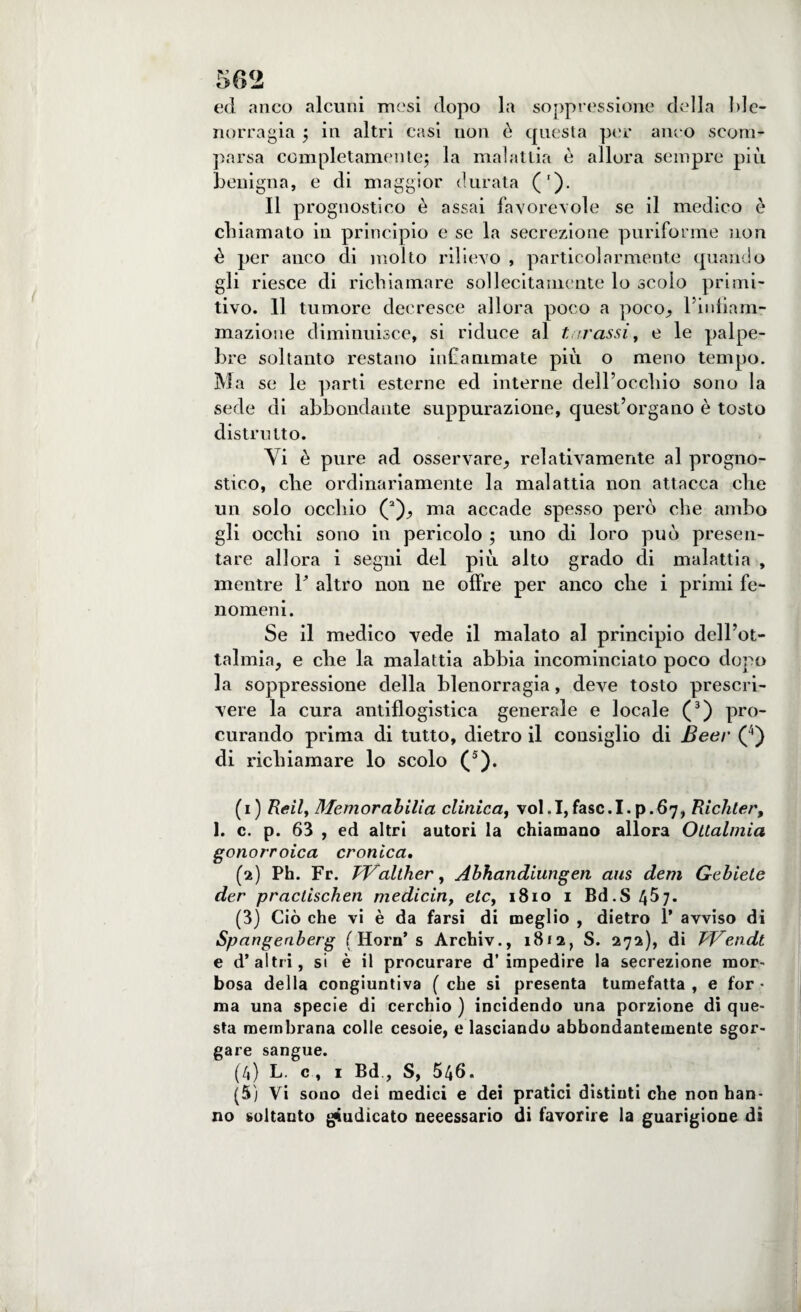 ed anco alcuni mesi dopo la soppressione della ble- norragia j in altri casi non è questa per anco scom¬ parsa completamelite$ la malattia è allora sempre più benigna, e di maggior durata ('). Il prognostico è assai favorevole se il medico è chiamato in principio e se la secrezione puriforme non è per anco di molto rilievo , particolarmente quando gli riesce di richiamare sollecitamente lo scolo primi¬ tivo. Il tumore decresce allora poco a poco^ l’iidìam- mazione diminuisce, si riduce al tarassi, e le palpe¬ bre soltanto restano infiammate più o meno tempo. Ma se le parti esterne ed interne dell’occhio sono la sede di abbondante suppurazione, quest’organo è tosto distrutto. Vi è pure ad osservare, relativamente al progno¬ stico, che ordinariamente la malattia non attacca che un solo occhio (1 2), ma accade spesso però che ambo gli occhi sono in pericolo ; uno di loro può presen¬ tare allora i segni del più alto grado di malattia , mentre F altro non ne offre per anco che i primi fe¬ nomeni. Se il medico vede il malato al principio dell’ot- talmia, e che la malattia abbia incominciato poco dopo la soppressione della blenorragia, deve tosto prescri¬ vere la cura antiflogistica generale e locale (3) pro¬ curando prima di tutto, dietro il consiglio di Beer (4) di richiamare lo scolo (5). (1) Reil, Memorabilia clinica, vol.I,fasc.I.p.67, Richter, 1. c. p. 63 , ed altri autori la chiamano allora Ottalmia gonorroica cronica. (2) Ph. Fr. TValther, Abhandiungen aus dem Gebietc der practischen medicin, eie, 1810 1 Bd.S4Ò7- (3) Ciò che vi è da farsi di meglio , dietro 1* avviso di Spangenberg ( Horn’ s Archiv., 1812, S. 272), di TVendt e d’altri, si è il procurare d’impedire la secrezione mor¬ bosa della congiuntiva ( che si presenta tumefatta , e for • ma una specie di cerchio ) incidendo una porzione di que¬ sta membrana colle cesoie, e lasciando abbondantemente sgor¬ gare sangue. (4) L. c , 1 Bd., S, 546. (5) Vi sono dei medici e dei pratici distinti che non han¬ no soltanto giudicato necessario di favorire la guarigione di