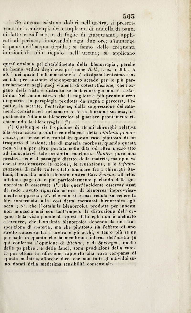565 So ancora esìstono dolori nell’uretra, si prescri¬ vono dei semi-cupi, dei cataplasmi di midolla di pane, di latte e zaffrano, o di foglie di giusqu’amo, appli¬ cati al perineo, rinnovandoli ogni due ore; s'immerge il pane nell’ acqua tiepida ; si fanno delle frequenti iniezioni di olio tiepido nell’ uretra5 si applicano quest’ ottalmia pel ristabilimento della blenorragia , perchè ne hanno veduti degli esempi [ come Bell, 1. c., 1 Bd. , 5 28. J nei quali l’infiammazione si è dissipata benissimo sen¬ za tale precauzione; ciononpertanto accade per lo più par¬ ticolarmente negli stadj violenti di cotest’affezione, che l’or¬ gano de:la vista è distrutto se la blenorragia non è rista¬ bilita. Nel modo istesso che il migliore e più pronto mezzo di guarire la paraplegia prodotta da rogna ripercossa, J’e- patie, la aietrite, l’enterite ec, dalla soppressione dei cata- meni, consiste nel richiamare tosto la funzione sospesa, u- gualmente l’ottalmia blenorroica si guarisce prontamente ri¬ chiamando la blenorragia. (*) (*) Qualunque sia 1’ opinione di alcuni chirurghi relativa alla vera causa produttrice della così detta ottalmia gonor¬ roica , io penso che trattisi in questo caso piuttosto di un trasporto di azione, che di materia morbosa, quando questa non vi sia per altro portata colle dita od altro mezzo atto ad innocularvi tale prodotto morboso. Hunler pure non prestava fede al passaggio diretto della materia, ma opinava che si traslocassero le azioni , le sensazioni, e le infiam¬ mazioni. Il mille volte citato luminare fra i chirurghi ita¬ liani, il non ha molto defonto nostro Cav. Scarpa, all’artic. ottalmia pag. 95, e più particolarmente parlando della go¬ norroica fa osservare i°. che quest’incidente osservasi assai di rado , avuto riguardo ai casi di blenorrea improvvisa¬ mente soppressa ; 20. che non si è mai veduta succedere la lue confermata alla così detta metastasi blenorroica agli occhi ; 3°. che 1* ottalmia blenorroica prodotta per innesto non minaccia mai con tant’ impeto la distruzione dell’or¬ gano della vista ; onde da questi fatti egli non è inclinato a credere, che 1’ottalmia blenorroica dependa da una tra¬ sposizione di materia, ma che piuttosto sia l’effetto di uno stretto cousenso fra 1’ uretra e gli occhi, e tanto più se ne persuade in quanto che la membrana interna dell’uretra (e qui conferma l’opinione di Bichat, e di Sprengel ) quella delle palpebre, e delle fauci, sono produzioni della cute. É poi ottima la riflessione rapporto alla rara comparsa di questa malattia, allorché dice, che non tutti gl’individui so¬ no dotati della medesima sensibilità consensuale.