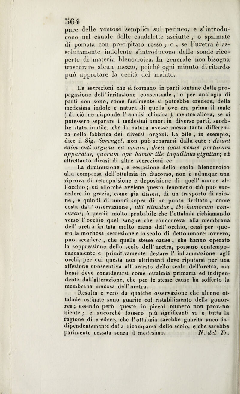 5G4 pure delle ventose semplici sul perineo, e s'introdu¬ cono nel canale delle candelette asciutte , o spalmate di pomata con precipitato rosso ; o , se l’uretra è as¬ solutamente indolente s’introducono delle sonde rico¬ perte di materia blenorroica. In generale non bisogna trascurare alcun mezzo, poiché ogni minuto di ritardo può apportare la cecità del malato. Le secrezioni che si formano in parti lontane dalla pro¬ pagazione deli’ irritazione consensuale , o per analogia di parti non sono, come facilmente si potrebbe credere, della medesima indole e natura di quella ove era prima il male ( di ciò ne risponde 1’ analisi chimica ), mentre allora, se si potessero separare i medesimi umori in diverse parti, sareb¬ be stato inutile, che la natura avesse messa tanta differen¬ za nella fabbrica dei diversi organi. La bile , in esempio, dice il Sig. Sprengel, non può separarsi dalla cute : desunt enim cuti organa ea omnia , deest totus venne portarum apparatuSj quorum ope liumor ille inquilinus gignitur; ed altrettanto dicasi di altre secrezioni ec La diminuzione , e cessazione dello scolo blenorroico alla comparsa dell’oUalraia in discorso, non è adunque una riprova di retropirsione e deposizione di quell’ umore al¬ l’occhio ; ed allorché avviene questo fenomeno ciò può suc¬ cedere in grazia, come già dissesi, di ua trasporto di azio¬ ne , e quindi di umori sopra di un puDto irritato , come costa dall’ osservazione , ubi stimulus , ibi humorum con¬ cursus; è perciò molto probabile che l’ottalmia richiamando verso 1’ occhio quel sangue che concorreva alla membrana dell’ uretra irritata molto meno dell’ occhio, cessi per que¬ sto la morbosa secrezione e lo scolo di detto umore: ovvero, può accadere , che quelle stesse cause , che hanno operato la soppressione dello scolo dell’uretra, possano contempo¬ raneamente e primitivamente destare 1’ infiammazione agli occhi, per cui questa non altrimenti deve riputarsi per una affezione consecutiva all’ arresto dello scolo dell’uretra, ma bensì deve considerarsi come ottalmia primaria ed indipen¬ dente dall’alterazione, che per le stesse cause ha sofferto la membrana mucosa dell’uretra. Resulta è vero da qualche osservazione che alcune of¬ talmie ostinate sono guarite col ristabilimento della gonor¬ rea ; essendo però queste in piccol numero non provano niente ; e ancorché fossero più significanti vi è tutta la ragione di credere, che l’ottalmia sarebbe guarita anco in¬ dipendentemente dalla ricomparsa dello scolo, e che sarebbe parimente cessata senza il medesimo. N. del Tr.