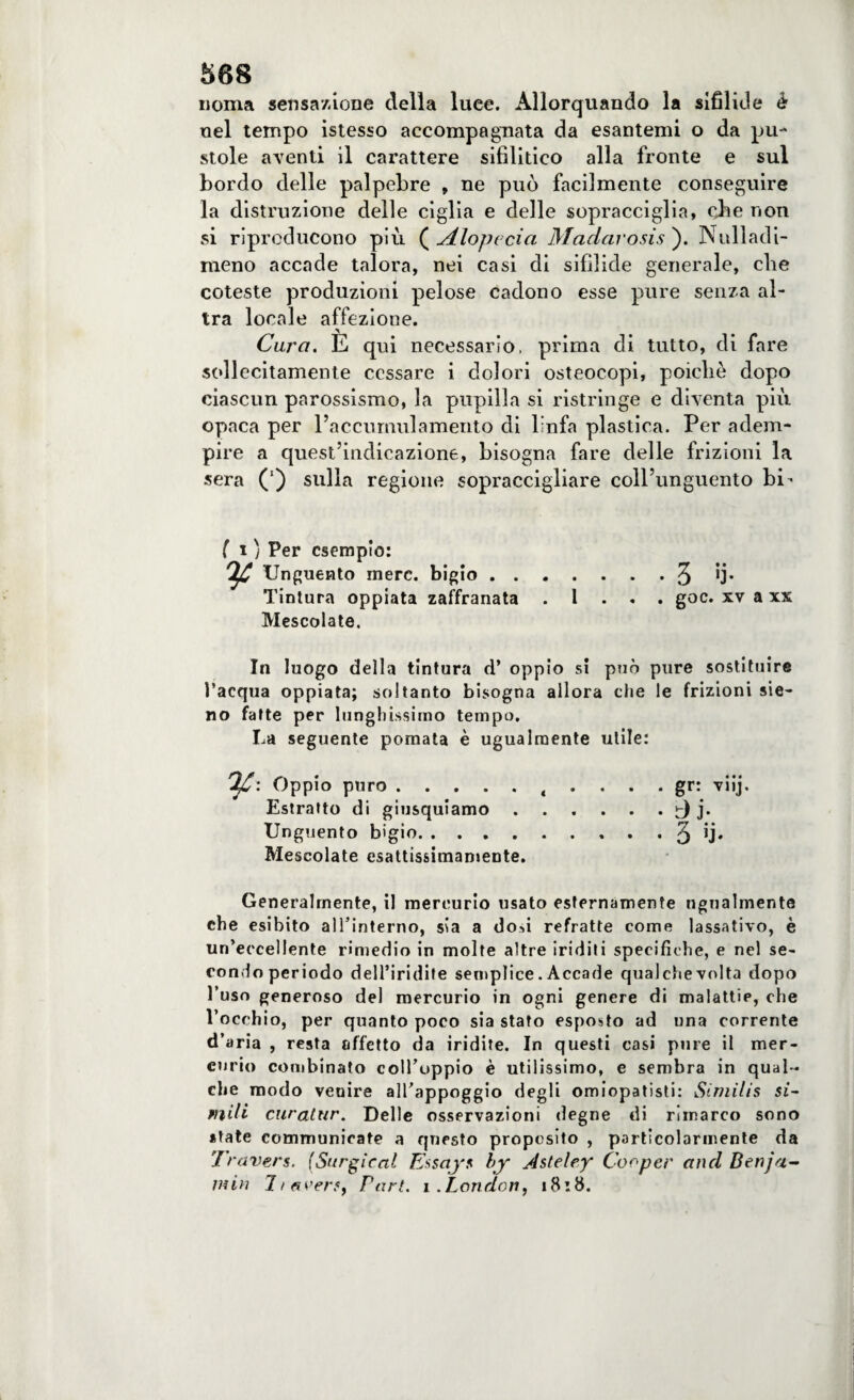 noma sensazione della luce. Allorquando la sifilide è nel tempo istesso accompagnata da esantemi o da pu¬ stole aventi il carattere sifilitico alla fronte e sul bordo delle palpebre , ne può facilmente conseguire la distruzione delle ciglia e delle sopracciglia, cjie non si riproducono più {Alopecia Madarosisj. Nulladi- meno accade talora, nei casi di sifilide generale, che coteste produzioni pelose cadono esse pure senza al¬ tra locale affezione. Cara. E qui necessario, prima di tutto, di fare sollecitamente cessare i dolori osteocopi, poiché dopo ciascun parossismo, la pupilla si ristringe e diventa più opaca per l’accumulamento di linfa plastica. Per adem¬ pire a quest’indicazione, bisogna fare delle frizioni la sera (') sulla regione sopraccigliare coll’unguento bi- fi) Per esempio: ^ Unguento mere, bigio.3 fi* Tintura oppiata zaffranata . 1 . . . goc. xv a xx Mescolate. In luogo della tintura d’ oppio si può pure sostituire l’acqua oppiata; soltanto bisogna allora che le frizioni sie- no fatte per lunghissimo tempo. La seguente pomata è ugualmente utile: Oppio puro.t . . . . gr: viij. Estratto di giusquiamo . . . . . . d j* Unguento bigio. . ..3 fi* Mescolate esattissimamente. Generalmente, il mercurio usato esternamente ugualmente che esibito alTinterno, sia a dosi refratte come lassativo, è un’eccellente rimedio in molte altre iriditi specifiche, e nel se¬ condo periodo dell’iridife semplice. Accade qualche volta dopo l’uso generoso del mercurio in ogni genere di malattie, che l’occhio, per quanto poco sia stato esposto ad una corrente d’aria , resta affetto da iridite. In questi casi pure il mer¬ curio combinato coll’oppio è utilissimo, e sembra in qual¬ che modo venire alTappoggio degli omiopatisti: Simìlìs si¬ mili caratar. Delle osservazioni degne di rimarco sono «tate communieate a questo proposito , particolarmente da Travers. (Sur gir al Essays by Àsteley Cooper and Benja¬ min 7/averSf Pari. i.London, 18:8.