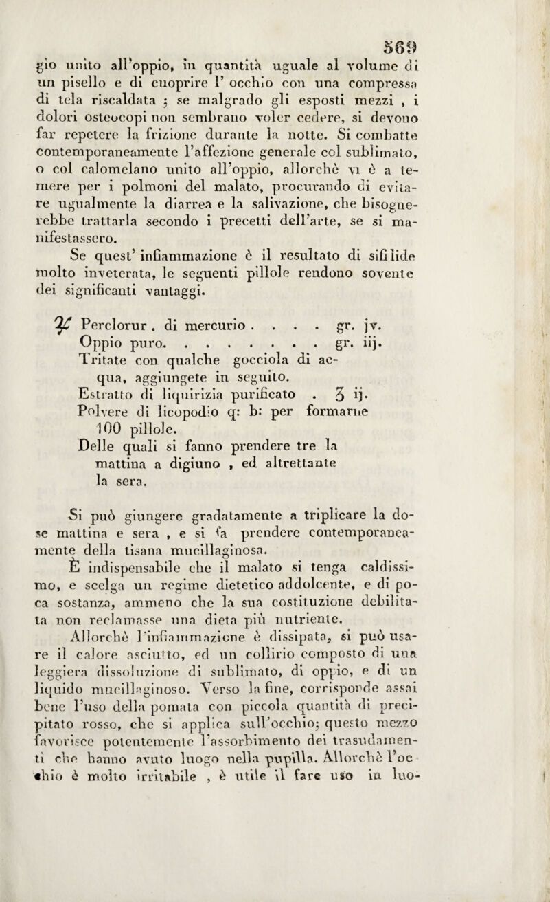 gio unito alloppio, in quantità uguale al volume di un pisello e di cuoprire P occhio con una compressa di tela riscaldata ; se malgrado gli esposti mezzi , i dolori osteocopi non sembrano voler cedere, si devono far repetere la frizione durante la notte. Si combatte contemporaneamente l’affezione generale col sublimato, o col calomelano unito all’oppio, allorché vi è a te¬ mere per i polmoni del malato, procurando di evita¬ re ugualmente la diarrea e la salivazione, che bisogne¬ rebbe trattarla secondo i precetti dell’arte, se si ma¬ nifestassero. Se quest’ infiammazione è il resultato di sifilide molto inveterata, le seguenti pillole rendono sovente dei significanti vantaggi. Perclorur . di mercurio gr. jv. Oppio puro.gr. iij. Tritate con qualche gocciola di ac¬ qua, aggiungete in seguito. Estratto di liquirizia purificato . 3 ij* Polvere di licopodio q: b: per formarne 100 pillole. Delle quali si fanno prendere tre la mattina a digiuno , ed altrettante la sera. Si può giungere gradatamente a triplicare la do¬ se mattina e sera , e si fa prendere contemporanea¬ mente della tisana mucillaginosa. È indispensabile che il malato si tenga caldissi¬ mo, e scelga un regime dietetico addolcente, e di po¬ ca sostanza, ammeno che la sua costituzione debilita¬ ta non reclamasse una dieta più nutriente. Allorché Pinfiammazicne é dissipata, si può usa¬ re il calore asciutto, ed un collirio composto di una leggiera dissoluzione di sublimato, di oppio, e di un liquido mucillaginoso. Verso la fine, corrisponde assai bene l’uso della pomata con piccola quantità di preci¬ pitato rosso, che si applica sulPocchio; questo mezzo favorisce potentemente l’assorbimento dei trasudamen¬ ti che hanno avuto luogo nella pupilla. Allorché l’oc «Ilio è molto irritabile , è utile il fare uso in Ino-