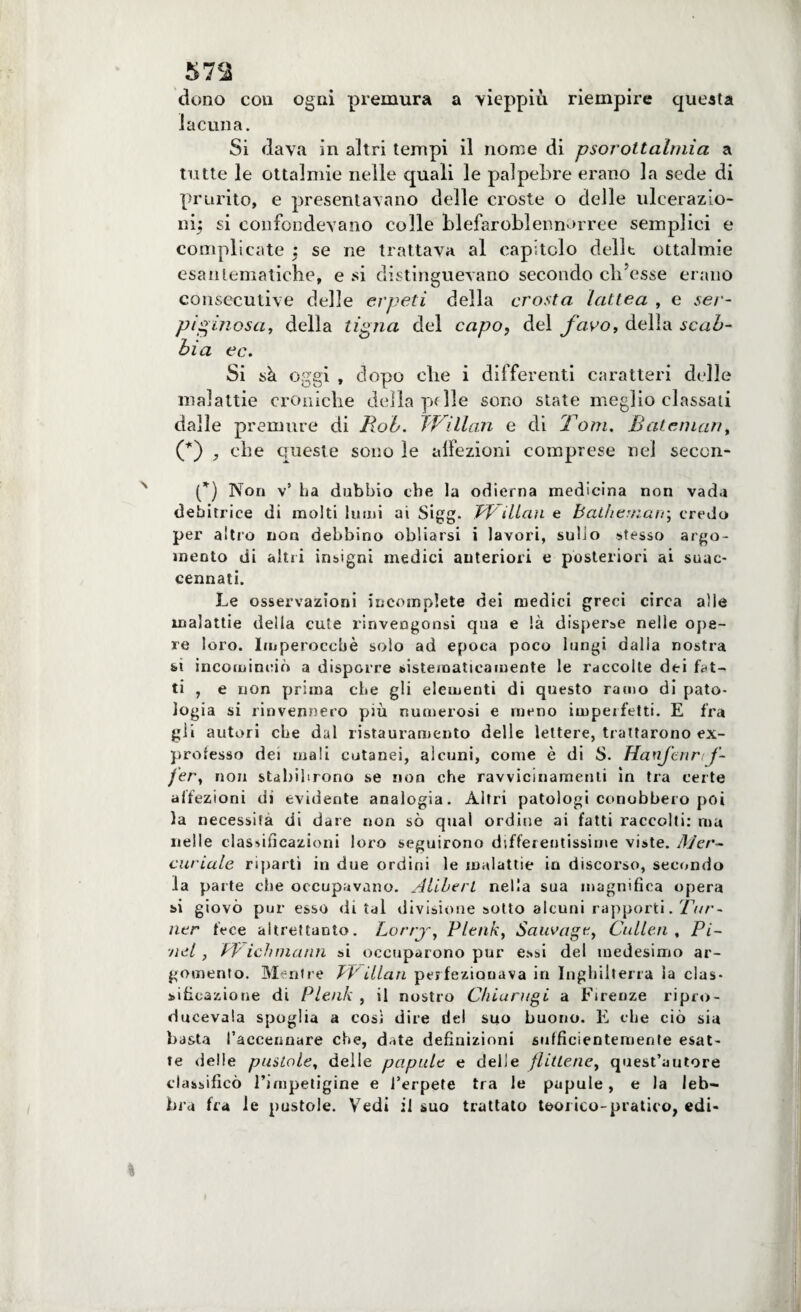 57<J dono con ogni premura a vieppiù riempire questa lacuna. Si dava in altri tempi il nome di psorottalmia a tutte le ottalmie nelle quali le palpebre erano la sede di prurito, e presentavano delle croste o delle ulcerazio¬ ni^ si confondevano colle blefaroblennorree semplici e complicate ; se ne trattava al capitolo dellt ottalmie esantematiche, e si distinguevano secondo ch’esse erano consecutive delle erpeti della crosta lattea , e ser¬ piginosa, della tigna del capo, del favo, della scab¬ bia ec. Si sà oggi , dopo che i differenti caratteri delle malattie croniche della pf Ile sono state meglio classati dalle premure di Rob. JVillan e di Tom. Batenian, (*) che queste sono le affezioni comprese nel secon- (*) Non v’ ha dubbio che la odierna medicina non vada debitrice di molti lumi ai Sigg. JVillan e balliemarr, credo per altro non debbino obliarsi i lavori, sullo stesso argo¬ mento di altri insigni medici anteriori e posteriori ai suac¬ cennati. Le osservazioni incomplete dei medici greci circa alle malattie della cute rinvengonsi qua e là disperse nelle ope¬ re loro. Imperocché solo ad epoca poco lungi dalla nostra sì incominciò a disporre sistematicamente le raccolte dei fut- ti , e non prima che gli elementi di questo ramo di pato¬ logia si rinvennero più numerosi e meno impeifetti. E fra gii autori che dal rista urani ento delle lettere, trattarono ex¬ professo dei mali cutanei, alcuni, come è di S. Hanfcnr f- fer, non stabilirono se non che ravvicinamenti in tra certe affezioni di evidente analogia. Altri patologi conobbero poi la necessita di dare non sò qual ordine ai fatti raccolti: ma nelle classificazioni loro seguirono differentissime viste. Mer¬ curiale ripartì in due ordini le malattie in discorso, secondo la parte che occupavano. Aliberl nella sua magnifica opera si giovò pur esso di tal divisione sotto alcuni rapporti. Tur- ner fece altrettanto. Lorrj, Plenk, Sauvage, Cullen , Pi- ■nel , PVichmann si occuparono pur essi del medesimo ar¬ gomento. Mentre TPillan perfezionava in Inghilterra la clas¬ sificazione di Plenk , il nostro Chiù regi a Firenze ripro- ducevala spoglia a così dire del suo buono. E che ciò sia basta l'accennare che, date definizioni sufficientemente esat¬ te delle pustole, delle papale e delle flittene, quest’autore classificò l’impetigine e l’erpete tra le papule, e la leb¬ bra fra le pustole. Vedi il suo trattato teorico-pratico, edi-