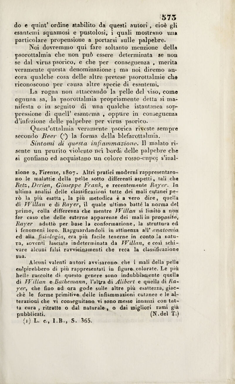 :575 do e quint* ordine stabilito da questi autori , cioè gli esantemi squamosi e pustolosi, i quali mostrano una particolare propensione a portarsi sulle palpebre. Noi dovremmo qui fare soltanto menzione della psorottalmia die non può essere determinata se non se dal virus psorico, e che per conseguenza , merita veramente questa denominazione ; ma noi diremo an¬ cora qualche cosa delle altre pretese psorottalmie che riconoscono per causa altre specie di esantemi. La rogna non attaccando la pelle del viso, come ognuna sa, la psorottalmia propriamente detta si ma¬ nifesta o in seguito di una qualche istantanea sop¬ pressione di quell’ esantema , oppure in conseguenza d’infezione delle palpebre per virus psorico. Quest’ottalmia veramente psorica riveste sempre secondo Beev la forma della blefarottalmia. Sintomi di questa infi animazione. Il maialo ri¬ sente un prurito violento nei bordi delle palpebre che si gonfiano ed acquistano un colore rosso-cupoj s’inab xione 2, Firenze, 1807. Altri pratici moderni rappresentaro¬ no le malattie della pelle sotto differenti aspetti, tali che Retz, Dcrien, Giuseppe Frank, e recentemente Rajrer. In ultima analisi delle classificazioni tutte dei mali cutanei pe¬ rò la più esatta, la più metodica è a vero dire, quella di FFillan e di Rayer, il quale ultimo batté la norma del primo, colla differenza che mentre Pf illan si limitò a non far caso che delle esterne apparenze dei mali in proposito, Rayer adottò per base la conformazione, la struttura ed i fenomeni loro. Ragguardandoli in attinenza all’ anatomia ed alla fisiologia, era più facile tenerne in conto la natu¬ ra, soventi lasciata indeterminata da FFillan, e così schi¬ vare alcuni falsi ravvicinamenti che reca la classificazione sua. Alcuni valenti autori avvisarono che i mali della pelle colpirebbero di più rappresentati in figure colorate. Le più belle raccolte di questo genere sono indubbiamente quella di FFillan e Bathemann, l’altra di Àlibert e quella di /ia- yer, che fino ad ora gode sulle altre più esattezza, giac¬ ché le forme primitive delle infiammazioni cutanee e le al¬ terazioni che vi conseguitano vi sono messe innanzi con tut¬ ta cura , ritratte o dal naturale , o dai migliori rami già pubblicati. (N.del Ti) (j) L. c., I.B., S. 365,