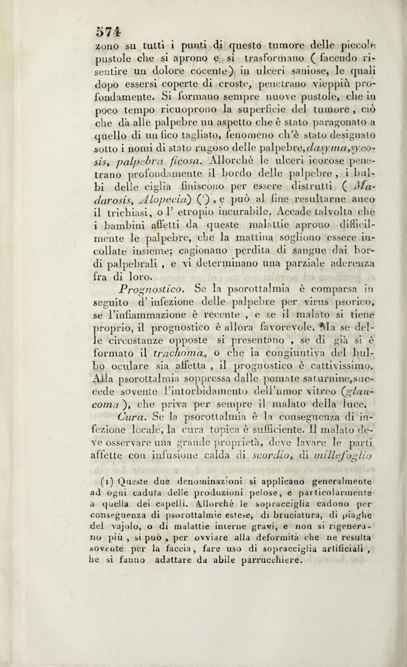 zono su tutti i punti di questo tumore delle piccole, pustole die si aprono e si trasformano ( facendo ri¬ sentire un dolore cocente) in ulceri saniose, le quali dopo essersi coperte di croste, penetrano vieppiù pro¬ fondamente. Si formano sempre nuove pustole, che in poco tempo ricuoprono la superfìcie del tumore , ciò che dà alle palpebre un aspetto che è stato paragonato a quello di un fico tagliato, fenomeno clùè stato designato sotto i nomi di stato rugoso delle palpebre,dasyma^sjco- sist palpebra fi cosa. Allorché le ulceri icorose pene¬ trano profondamente il bordo delle palpebre , i bul¬ bi delie ciglia finiscono per essere distrutti ( Ma- darosisy Alopecia) (') , e può al fine resultarne anco il trichiasi, o 1* etropio incurabile. Accade talvolta che i bambini affetti da queste malattie aprono difficil¬ mente le palpebre, che la mattina sogliono essere in¬ collate insieme; cagionano perdita di sangue dai bor¬ di palpebrali , e vi determinano una parziale aderenza fra di loro. P/ ’ognostico. Se la psorottalmia è comparsa in seguito d’ infezione delle palpebre per virus psorico, se rinfiammazione è recente , e se il malato si tiene proprio, il prognostico è allora favorevole. Ma se del¬ le circostanze opposte si presentano , se di già si è formato il trachoma0 o che la congiuntiva del bul¬ bo oculare sia affetta , il prognostico è cattivissimo. Alla psorottalmia soppressa dalle pomate saturnine,suc¬ cede sovente Fintorbidainento dell umor vitreo (glau¬ coma ), che priva per sempre il malato della luce. Cura. Se la psorottalmia è la conseguenza di in¬ fezione locale, la cura topica è sufficiente. Il malato de- ve osservare una grande proprietà, deve lavare le parti affette con infusione calda di scordio, di millefoAio (i) Queste due denominazioni si applicano generalmente ad ogni caduta delle produzioni pelose, e particolarmente a quella dei capelli. Allorché le sopracciglia cadono per conseguenza di psorottalmie estese, di bruciatura, di piaghe del vajolo, o di malattie interne gravi, e non si rigenera¬ no più , si può , per ovviare alla deformità che ne resulta sovente per la faccia, fare uso di sopracciglia artificiali, lie si fanno adattare da abile parrucchiere.
