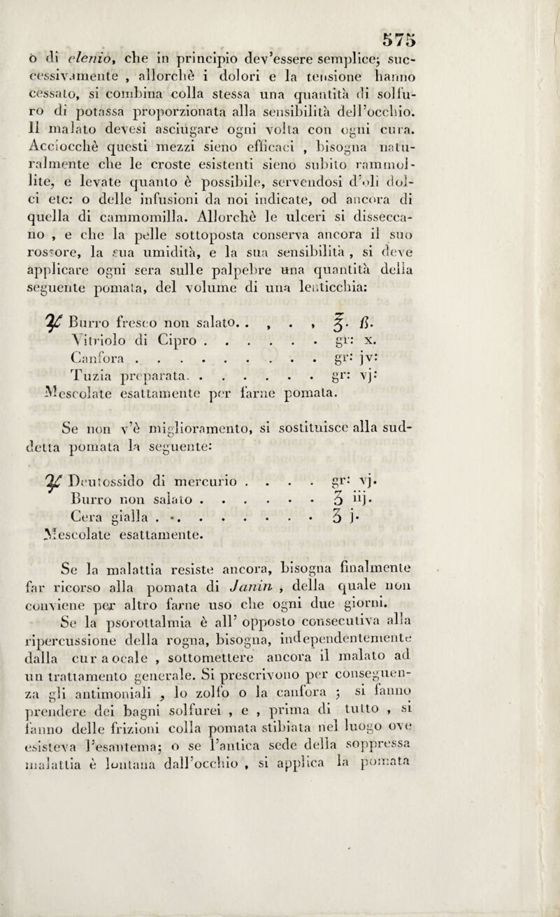 o di elenio, che in principio dev’essere semplice; suc¬ cessivamente , allorché i dolori e la tensione hanno cessalo, si combina colla stessa una quantità di sol Tu¬ ro di potassa proporzionata alla sensibilità dell’occhio. 11 malato devesi asciugare ogni volta con ogni cura. Acciocché questi mezzi sieno efficaci , bisogna natu¬ ralmente che le croste esistenti sieno subito rammol¬ lite, e levate quanto è possibile, servendosi d’oli dol¬ ci etc: o delle infusioni da noi indicate, od ancora di quella di cammomilla. Allorché le ulceri si dissecca¬ no , e che la pelle sottoposta conserva ancora il suo rossore, la £ua umidità, e la sua sensibilità , si deve applicare ogni sera sulle palpebre una quantità della seguente pomata, del volume di una lenticchia: ^ Burro fresco non salato. . , . , A. \ itriolo di Cipro.gr: x. Canfora.gr: jv: Tu zia preparata.gr: vj: Mescolate esattamente per farne pomata. Se non v’è miglioramento, si sostituisce alla sud¬ detta pomata la seguente: ^ Deutossido di mercurio .... gr: vj. Burro non salato.3 Cera gialla . ..3 )• Mescolate esattamente. Se la malattia resiste ancora, bisogna finalmente far ricorso alla pomata di Janni , della quale non conviene per altro farne uso che ogni due giorni. Se la psorottalmia è all’ opposto consecutiva alla ripercussione della rogna, bisogna, independentemente dalla curaocale , sottomettere ancora il malato ad un trattamento generale. Si prescrivono per conseguen¬ za gli antimoniali , lo zollo o la canfora ; si lamio prendere dei bagni solfurei , e , prima di tutto , si fanno delle frizioni colla pomata stibiata nel luogo ove esisteva l’esantema; o se l’antica sede della soppressa malattia è lontana dall’occhio , si applica la pomata