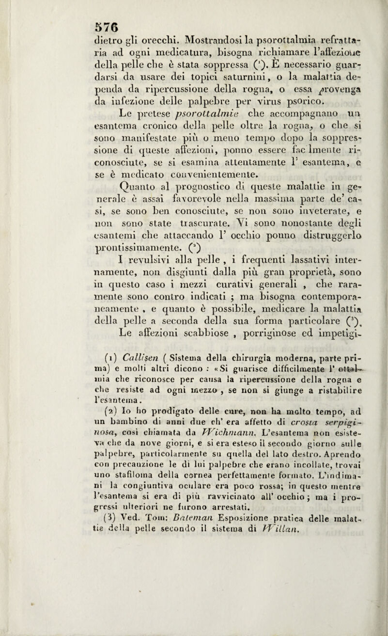 dietro gli orecchi. Mostrandosi la psorottalmia refratta¬ ria ad ogni medicatura, bisogna richiamare l’affezioue della pelle eli e è stata soppressa ('), E necessario guar¬ darsi da usare dei topici saturnini, o la malattia de¬ penda da ripercussione della rogna, o essa provenga da infezione delle palpebre per virus psorico. Le pretese psorottalmie che accompagnano un esantema cronico della pelle oltre la rogna., o che si sono manifestate più o meno tempo dopo la soppres¬ sione di queste affezioni, ponno essere fac Intente ri¬ conosciute, se si esamina attentamente 1! esantema, e se è medicato convenientemente. Quanto al prognostico di queste malattie in ge¬ nerale ò assai favorevole nella massima parte de’ ca¬ si, se sono ben conosciute, se non sono inveterate, e non sono state trascurate. Vi sono nonostante degli esantemi che attaccando 1’ occhio ponno distruggerla prontissimamente. (a) I revulsivi alla pelle , i frequenti lassativi inter¬ namente, non disgiunti dalla più gran proprietà, sono in questo caso i mezzi curativi generali , che rara¬ mente sono contro indicati ; ma bisogna contempora¬ neamente , e quanto è possibile, medicare la malattia della pelle a seconda della sua forma particolare (1 2 3), Le affezioni scabbiose , porriginose ed impetigi- (1) Call!$en (Sistema della chirurgia moderna, parte pri¬ ma) e molti altri dicono : «Si guarisce difficilmente 1’ ottal— mia che riconosce per causa la ripercussione della rogna e che resiste ad ogni mezzo , se non si giunge a ristabilire l’esa n tema. (2) Io ho prodigato delle cure, non ha molto tempo, ad un bambino di anni due eh’ era affetto di crosta serpigi¬ nosa, così chiamata da PP' ichruann. L’esantema non esiste¬ va che da nove giorni, e si era esteso il secondo giorno sulle palpebre, particolarmente su quella del lato destro. Aprendo cori precauzione le di lui palpebre che erano incollate, trovai uno stafiloma della cornea perfettamente formato. L'mdima- ni la congiuntiva oculare era poco rossa; in questo mentre l’esantema si era di più ravvicinato all’occhio ; ma i pro¬ gressi ulteriori ne furono arrestati. (3) Ved. Tom; Baleman Esposizione pratica delle malat¬ tie della pelle secondo il sistema di Pf ilian.