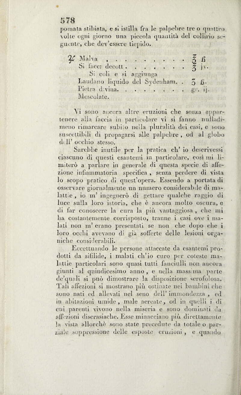 pomata stibiata, e sì istilla fra le palpebre tre o quattro 'suite ogni giorno una piccola quantità del collirio se¬ guente', die dev’essere tiepido. ^ Malva ..5 H Si face: decott.J jv. Si coli e si atmiunsa uu O Laudano liquido del Sydenliam, . 5 i>- Pietra divina.. gì-, ij. Mescolate. A i sono ancora altre eruzioni ebe senza appar¬ tenere alla faccia in particolare vi si fanno nuiladi- meno rimarcare subito nella pluralità dei casi, e sono suscettibili dì propagarsi alle palpebre , od al globo deli’ occhio stesso. Sarebbe inutile per la pratica eli’ io descrivessi ciascuno di questi esantemi in particolare, così mi li¬ miterò a parlare in generale di questa specie di affe¬ zione infiammatoria specifica , senza perdere di vista lo scopo pratico di quest’opera. Essendo a portata di osservare giornalmente un numero considerabde di ma¬ lattie , io in’ ingegnerò di gettare qualche raggio di luce sulla loro istoria, che è ancora molto oscura, e di far conoscere la cura la più vantaggiosa , die mi lia costantemente corrisposto, tranne i casi ove i ma¬ lati non ni’ erano presentati se non ebe dopo che i loro ocelli avevano di. già sofferte delle lesioni orga¬ niche considerabili. Eccettuando le persone attaccate da esantemi pro¬ dotti da sifìlide, i malati ch’io curo per coleste ma¬ lattie particolari sono quasi tutti fanciulli non ancora giunti al quindicesimo anno , e nella massima parte de’quali si può dimostrare la disposizione scrofolosa. Tali affezioni si mostrano più ostinate nei bambini che sono nati ed allevati nei seno dell’ immondezza ed in abitazioni umide, male aereate, od in quelli i di cui parenti vivono nella miseria e sono dominati da affezioni discrasiaclie. Esse minacciano più direttamente la vista allorché sono state precedute da totale o par¬ ziale soppressione delle esposte eruzioni , e quando