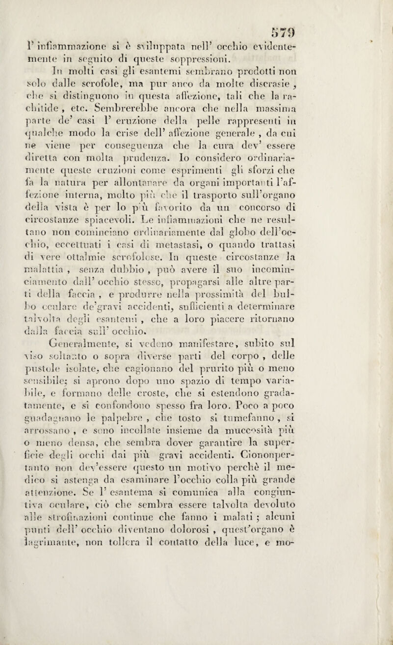 V infiammazione si è sviluppata nell’ occhio evidente¬ mente in seguito di queste soppressioni. In molti casi gli esantemi sembrano prodotti non solo dalle scrofole, ma pur anco da molte discrasie , che si distinguono in questa affezione, tali che la ra¬ chìtide , etc. Sembrerebbe ancora che nella massima parte de’ casi 1’ eruzione della pelle rappresenti in qualche modo la crise dell’ affezione generale , da cui ne viene per conseguenza che la cura dev’ essere diretta con molta prudenza. Io considero ordinaria¬ mente queste eruzioni come esprimenti gli sforzi che fa la natura per allontanare da organi importanti l’af- fezione interna, molto più che il trasporto sull’organo della vista è per lo p;ù favorito da un concorso di circostanze spiacevoli. Le infiammazioni che ne resul¬ tano non cominciano ordinariamente dal globo del l'oc¬ chio, eccettuati i casi di metastasi, o quando trattasi di vere ottalmie scrofolose. In queste circostanze la malattia , senza dubbio , può avere il suo incomin- ciamento dall’ occhio stesso, propagarsi alle altre par¬ ti della faccia , e produrre nella prossimità del bul¬ bo oculare de’grnvi accidenti, sufficienti a determinare talvolta degli esantemi , che a loro piacere ritornano dalla faccia sull’ occhio. Generalmente, si vedono manifestare, subito sul viso soltanto o sopra diverse parti del corpo , delle pustole isolate, clic cagionano del prurito più o meno sensibile; si aprono dopo uno spazio di tempo varia¬ bile, e formano delle croste, che si estendono grada¬ tamente, e si confondono spesso fra loro. Poco a poco guadagnano le palpebre , che tosto si tumefanno , si arrossano , e sono incollate insieme da mucc^sità più o meno densa, che sembra dover garantire la super¬ ficie degli occhi dai più gravi accidenti. Ciononper- tnnto non dev’essere questo un motivo perchè il me¬ dico si astenga da esaminare l’occhio colla più grande attenzione. Se 1’ esantema si comunica alla congiun¬ tiva oculare, ciò che sembra essere talvolta devoluto alle strofmazioni continue che fanno i malati ; alcuni punti dell’ occhio diventano dolorosi , quest’organo è lacrimante, non tollera il contatto della luce, e mo-