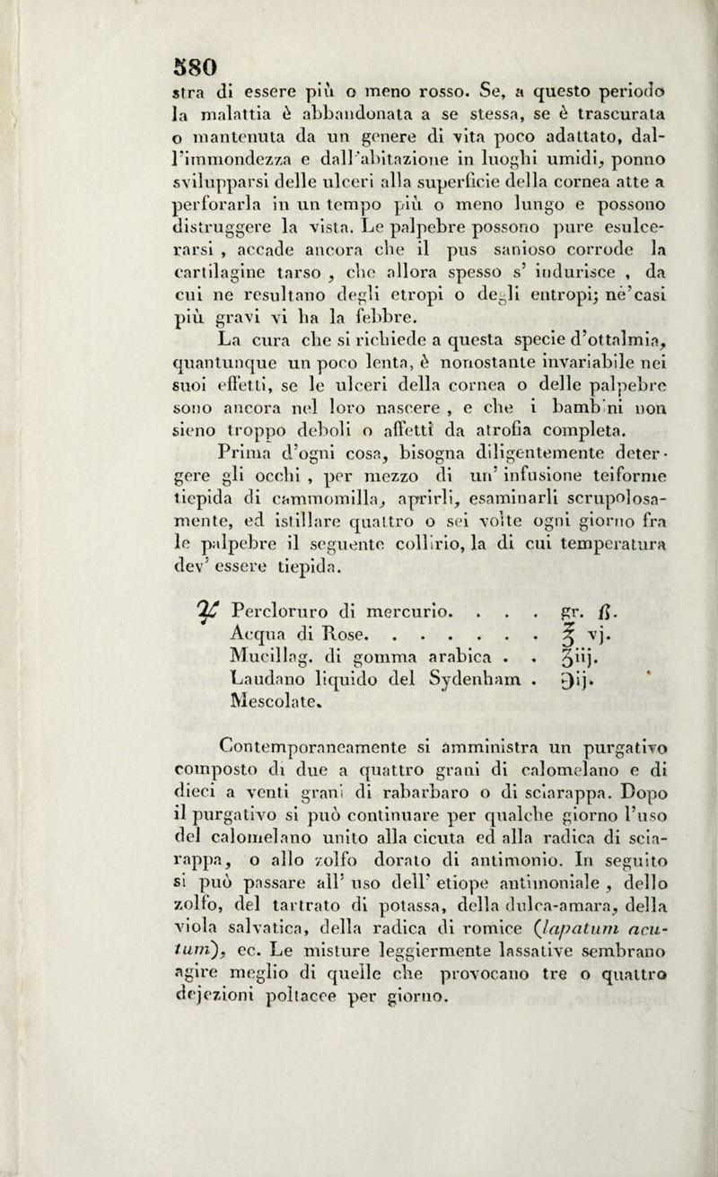 stra di essere piu o meno rosso. Se, a questo periodo la malattia è abbandonata a se stessa, se è trascurata o mantenuta da un genere di vita poco adattato, dal¬ l’immondezza e dall'abitazione in luoghi umidi, ponno svilupparsi delle ulceri alla superficie della cornea atte a perforarla in un tempo piu o meno lungo e possono distruggere la vista. Le palpebre possono pure esulce¬ rarsi , accade ancora che il pus sanioso corrode la cartilagine tarso , cbe allora spesso s’ indurisce , da cui ne resultano degli etropi o degli entropi; né’casi più gravi vi ha la febbre. La cura che si richiede a questa specie d’otta]mia, quantunque un poco lenta, è nonostante invariabile nei suoi effetti, se le ulceri della cornea o delle palpebre sono ancora nel loro nascere , e che i bamb ni non sieno troppo deboli o affetti da atrofìa completa. Prima d’ogni cosa, bisogna diligentemente deter¬ gere gli occhi , per mezzo di un’ infusione teiforme tiepida di cammomilla, aprirli, esaminarli scrupolosa¬ mente, ed istillare quattro o sei volte ogni giorno fra le palpebre il seguente collirio, la di cui temperatura dev5 essere tiepida. Ofi Percloruro di mercurio. . . . gr. /$• Acqua di Rose.3 vj. Mucillag. di gomma arabica . . 3^1* Laudano liquido del Sydenham . £)ij. Mescolate* Contemporaneamente si amministra un purgativo composto di due a quattro grani di calomelano e di dieci a venti grani di rabarbaro o di sciarappa. Dopo il purgativo si può continuare per qualche giorno l’uso del calomelano unito alla cicuta ed alla radica di scia¬ rappa, o allo zolfo dorato di antimonio. In seguito si può passare all5 uso dell’ etiope antimoniale , dello zolfo, del tartrato di potassa, della dulca-amara, della viola salvatica, della radica di romice (Icipatum ncu- tujn), ec. Le misture leggiermente lassative sembrano agire meglio di quelle che provocano tre o quattro dejezioni poìtacce per giorno.