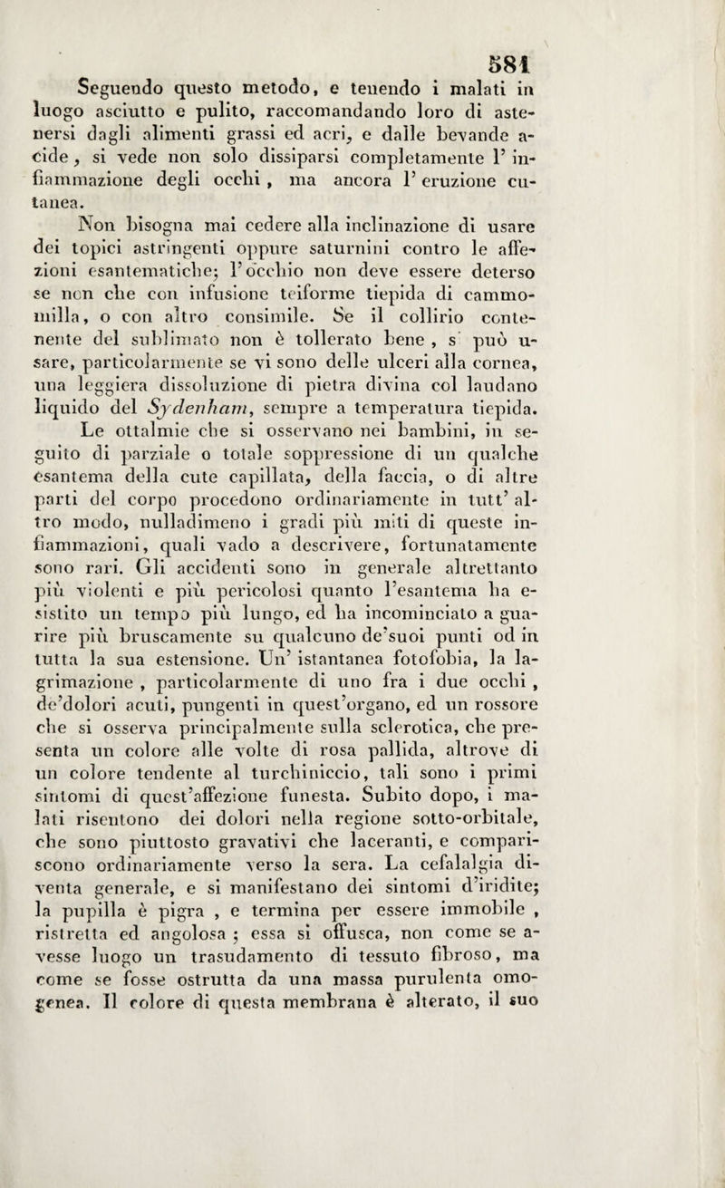 Seguendo questo metodo, e tenendo i malati in luogo asciutto e pulito, raccomandando loro di aste¬ nersi dagli alimenti grassi ed acri, e dalle bevande a- cide, si vede non solo dissiparsi completamente 1’ in¬ fiammazione degli occhi , ma ancora 1’ eruzione cu¬ tanea. Non bisogna mai cedere alla inclinazione di usare dei topici astringenti oppure saturnini contro le affe¬ zioni esantematiche; l’occhio non deve essere deterso se non che con infusione teiforme tiepida di cammo- mill a, o con altro consimile. Se il collirio conte¬ nente del sublimato non è tollerato bene , s può u~ sare, particolarmente se vi sono delle ulceri alla cornea, una leggiera dissoluzione di pietra divina col laudano liquido del Sjdenham, sempre a temperatura tiepida. Le ottalmie che si osservano nei bambini, in se¬ guito di parziale o totale soppressione di un cjualche esantema della cute capillata, della faccia, o di altre parti del corpo procedono ordinariamente in tutt’ al¬ tro modo, nulladimeno i gradi più miti di epieste in¬ fiammazioni, quali vado a descrivere, fortunatamente sono rari. Gli accidenti sono in generale altrettanto più violenti e più pericolosi quanto l’esantema ha e- sistito un tempo più lungo, ed ha incominciato a gua¬ rire più bruscamente su qualcuno de’suoi punti od in tutta la sua estensione. Un’ istantanea fotofobia, la la- grimazione , particolarmente di uno fra i due occhi , de’dolori acuti, pungenti in quest’organo, ed un rossore che si osserva principalmente sulla sclerotica, che pre¬ senta un colore alle volte di rosa pallida, altrove di un colore tendente al turchiniccio, tali sono i primi sintomi di quest’affezione funesta. Subito dopo, i ma¬ lati risentono dei dolori nella regione sotto-orbitale, che sono piuttosto gravativi che laceranti, e compari¬ scono ordinariamente verso la sera. La cefalalgia di¬ venta generale, e si manifestano dei sintomi d’iridite; la pupilla è pigra , e termina per essere immobile , ristretta ed angolosa ; essa si offusca, non come se a- vesse luogo un trasudamento di tessuto fibroso, ma come se fosse ostrutta da una massa purulenta omo¬ genea. Il colore di questa membrana è alterato, il suo