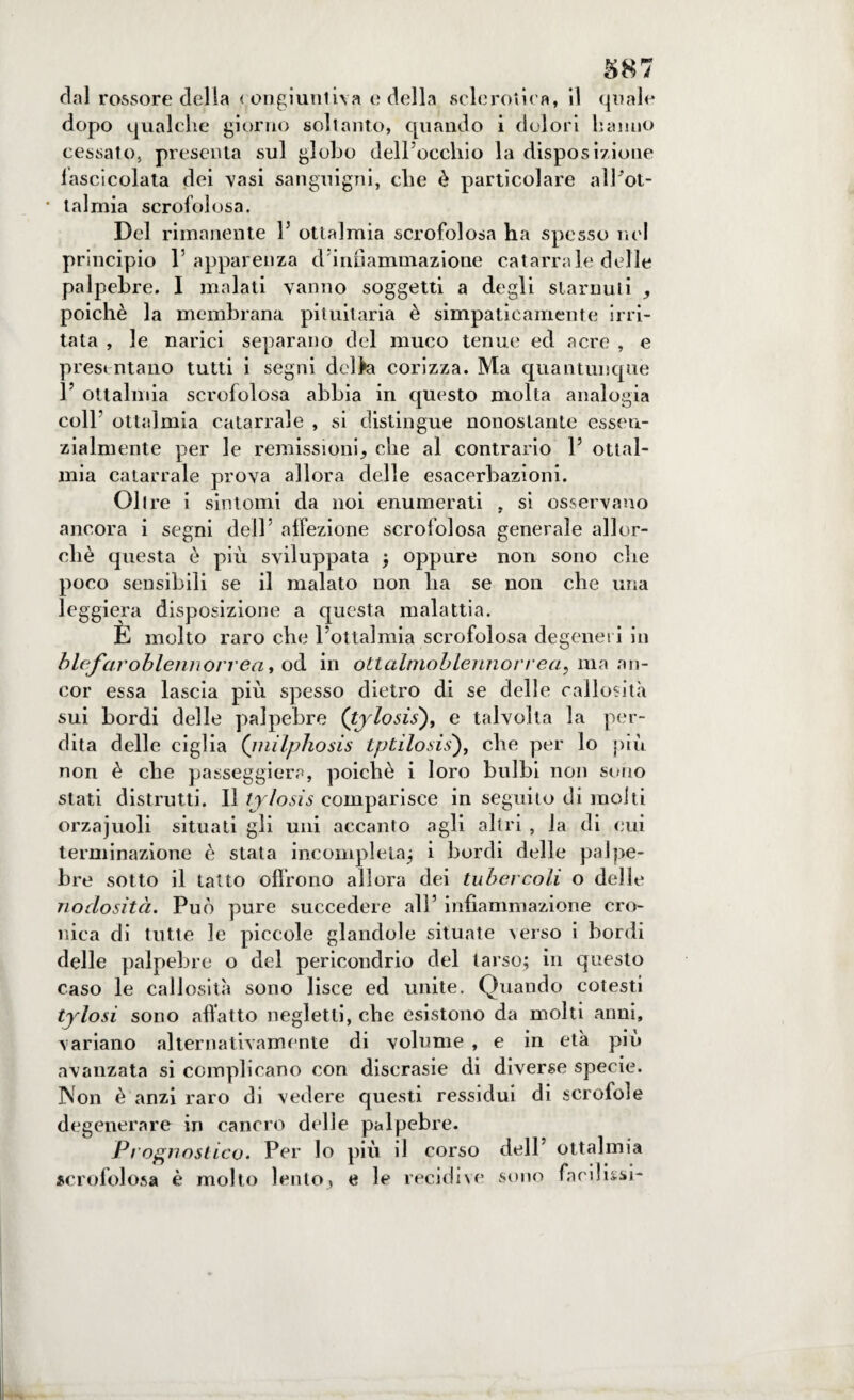 dal rossore del la congiuntiva e della sclerotica, il quale dopo qualche giorno soltanto, quando i dolori hanno cessato, presenta sul globo dell occhio la disposizione lascicolata dei vasi sanguigni, che è particolare alPot- • lalmia scrofolosa. Del rimanente P ottalmia scrofolosa ha spesso nel principio l’apparenza d infiammazione catarrale delle palpebre. I malati vanno soggetti a degli starnuti , poiché la membrana pituitaria è simpaticamente irri¬ tata , le narici separano del muco tenue ed acre , e presentano tutti i segni del la corizza. Ma quantunque 1’ ottalmia scrofolosa abbia in questo molta analogia coll’ ottalmia catarrale , si distingue nonostante essen¬ zialmente per le remissioni, che al contrario 1’ ottal¬ mia catarrale prova allora delle esacerbazioni. Oltre i sintomi da noi enumerati , si osservano ancora i segni dell’ affezione scrofolosa generale allor¬ ché questa é più sviluppata ; oppure non sono che poco sensibili se il malato non lia se non che una leggiera disposizione a questa malattia. È molto raro che 1’ottalmia scrofolosa degeneri in blefaroblennorrea, od in ottahnoblennorrea, ma an¬ cor essa lascia più spesso dietro di se delle callosità sui bordi delle palpebre (tylosis), e talvolta la per¬ dita delle ciglia (milphosis tptilosis'), che per lo più non è che passeggierà, poiché i loro bulbi non sono stati distrutti. Il tylosis comparisce in seguito di molti orzajuoli situati gli uni accanto agli altri , la di cui terminazione è stata incompleta; i bordi delle palpe¬ bre sotto il tatto olirono allora dei tubercoli o delie nodosità. Può pure succedere all’ infiammazione cro¬ nica di tutte le piccole glandole situate verso i bordi delle palpebre o del periconclrio del tarso; in questo caso le callosità sono lisce ed unite. Quando cotesti tylosi sono affatto negletti, che esistono da molti anni, variano alternativamente di volume , e in età più avanzata si complicano con discrasie di diverse specie. Non è anzi raro di vedere questi ressidui di scrofole degenerare in cancro delle palpebre. Prognostico. Per lo più il corso dell’ ottalmia scrofolosa è molto lento, e le recidive sono facilismi-