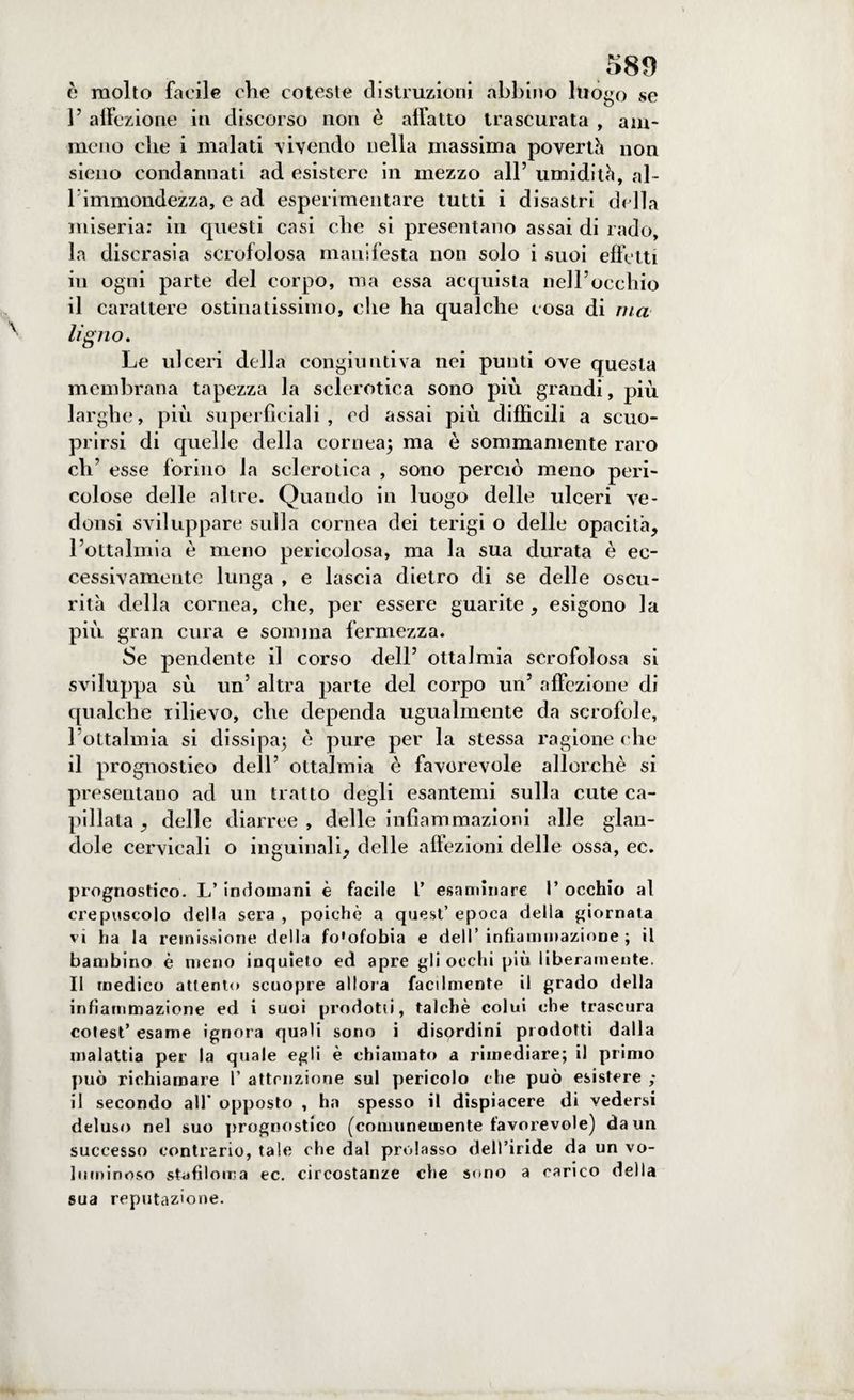 è molto facile che coteste distruzioni abbino luogo se V affezione in discorso non è allatto trascurata , am¬ malo che i malati vivendo nella massima povertà non sieno condannati ad. esistere in mezzo all’ umidità, al¬ l'immondezza, e ad esperimentare tutti i disastri della miseria: in cpiesti casi che si presentano assai di rado, la discrasia scrofolosa manifesta non solo i suoi effetti in ogni parte del corpo, ma essa acquista nell’occhio il carattere ostinatissimo, che ha qualche cosa di ma Ugno. Le ulceri della congiuntiva nei punti ove questa membrana tapezza la sclerotica sono più grandi, più larghe, più superficiali, ed assai più difficili a scuo- prirsi di quelle della cornea; ma è sommamente raro eh’ esse forino la sclerotica , sono perciò meno peri¬ colose delle altre. Quando in luogo delle ulceri ve- donsi sviluppare sulla cornea dei terigi o delle opacità, l’ottalmia è meno pericolosa, ma la sua durata è ec¬ cessivamente lunga , e lascia dietro di se delle oscu¬ rità della cornea, che, per essere guarite , esigono la più gran cura e somma fermezza. Se pendente il corso dell’ ottalmia scrofolosa si sviluppa sù un’ altra parte del corpo un’ affezione di qualche rilievo, che dependa ugualmente da scrofole, l’ottalmia si dissipa; è pure per la stessa ragione che il prognostico dell’ ottalmia è favorevole allorché si presentano ad un tratto degli esantemi sulla cute ca¬ priata , delle diarree , delle infiammazioni alle glan- clole cervicali o inguinali, delle affezioni delle ossa, ec. prognostico. L’ indomani è facile 1’ esaminare I’ occhio al crepuscolo della sera , poiché a quest’ epoca della giornata vi ha la remissione della fo'ofobia e dell’ infiammazione ; il bambino è meno inquieto ed apre gli oechi più liberamente. Il medico attento scuopre allora facilmente il grado della infiammazione ed i suoi prodotti, talché colui che trascura cotest’ esame ignora quali sono i disordini prodotti dalla malattia per la quale egli è chiamato a rimediare; il primo può richiamare 1’ attenzione sul pericolo che può esistere ; il secondo all’ opposto , ha spesso il dispiacere di vedersi deluso nel suo prognostico [comunemente favorevole) da un successo contrario, tale che dal prolasso dell’iride da un vo¬ luminoso sifiloma ec. circostanze che sono a carico della sua reputazione.