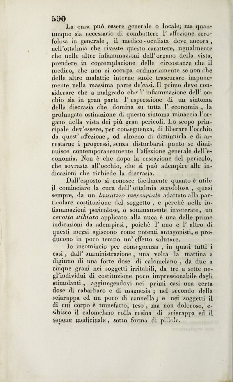 5^)0 La cura può essere generale o locale; ma quan¬ tunque sia necessario di combattere F affezione scro¬ folosa in generale ^ il medico - oculista deve ancora, nell’ottalmia che riveste questo carattere, ugualmente che nelle altre infiammazioni dell’organo della vista, prendere in contemplazione delle circostanze che il medico, che non si occupa ordinariamente se non che delle altre malattie interne suole trascurare impune¬ mente nella massima parte de’casi. Il primo deve con¬ siderare che a malgrado che’ F infiammazione dell’ oc¬ chio sia in gran parte P espressione di un sintoma della discrasia che domina su tutta F economia , la prolungata ostinazione di questo sintoma minaccia l’or¬ gano della vista dei più gran pericoli. Lo scopo prin¬ cipale dev’essere, per conseguenza, di liberare Pocchio da quest’ affezione, od almeno di diminuirla e di ar¬ restarne i progressi, senza disturbarsi punto se dimi¬ nuisce contemporaneamente l’affezione generale dell’e¬ conomia, Non è che dopo la cessazione del pericolo, che sovrasta all’occhio, che si può adempire alle in¬ dicazioni che richiede la discrasia. Dall’esposto si conosce facilmente quanto è utile il cominciare la cura dell’ ottalmia scrofolosa , quasi sempre, da un lassativo mercuriale adattato alla par¬ ticolare costituzione del soggetto , e perche nelle in¬ fiammazioni pericolose, o sommamente inveterate,, un cerotto stibiato applicato alla nuca è una delle prime indicazioni da adempirsi , poiché F uno e F altro di questi mezzi agiscono come potenti antagonisti, e pro¬ ducono in poco tempo un’ effetto salutare, lo incomincio per conseguenza , in quasi tutti i casi y dall’ amministrazione , una volta la mattina a digiuno di una forte dose di calomelano , da due a cinque grani nei soggetti irritabili, da tre a sette ne¬ gl’individui di costituzione poco impressionabile dagli Stimolanti,, aggiungendovi nei primi casi una certa dose di rabarbaro e di magnesia ; nel secondo della sciarappa ed un poco di cannella ; e nei soggetti il dì cui corpo è tumefatto, teso , ma non doloroso, e- sibisco il calomelano colla resina di sciarappa ed il Sapente medicinale, sotto forma di pillole,
