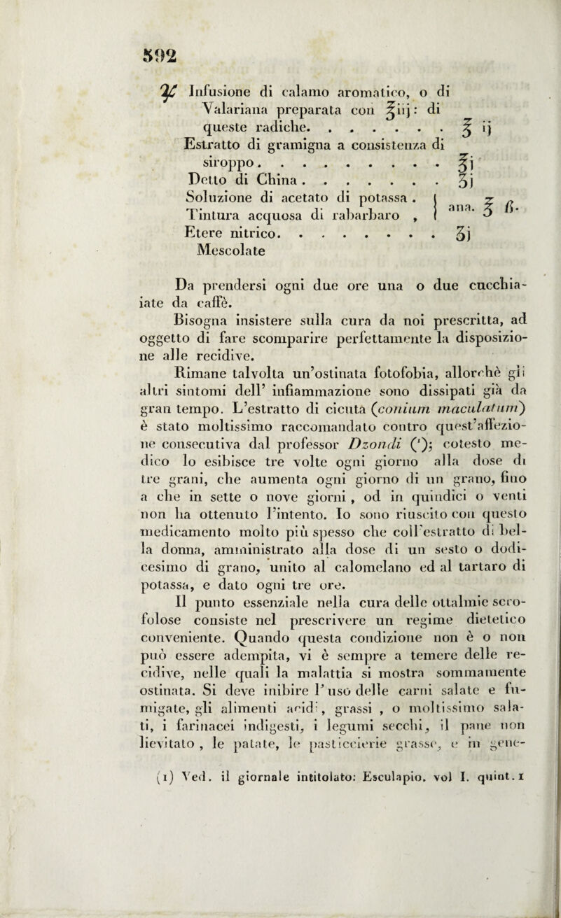 Infusione di calamo aromatico, o di Vaiariana preparata con Jiij: di queste radiche.^ ij Estratto di gramigna a consistenza di siroppo. Detto di China.3l Soluzione di acetato di potassa . Tintura acquosa di rabarbaro , Etere nitrico.3ì Mescolate Da prendersi ogni due ore una o due cucchia¬ iate da caffè. Bisogna insistere sulla cura da noi prescritta, ad oggetto di fare scomparire perfettamente la disposizio¬ ne alle recidive. Rimane talvolta un’ostinata fotofobia, allorché gii altri sintomi dell’ infiammazione sono dissipati già da gran tempo. L’estratto di cicuta (comuni maculatimi) è stato moltissimo raccomandato contro quest’affezio¬ ne consecutiva dal professor Dzondi ('); cotesto me¬ dico lo esibisce tre volte ogni giorno alla dose di tre grani, che aumenta ogni giorno di un grano, fino a che in sette o nove giorni, od in quindici o venti non ha ottenuto l’intento. Io sono riuscito con questo medicamento molto più spesso che coll’estratto di bel¬ la donna, amministrato alla dose di un sesto o dodi¬ cesimo di grano, unito al calomelano ed al tartaro di potassa, e dato ogni tre ore. Il punto essenziale nella cura delle ottalmic scro¬ folose consiste nel prescrivere un regime dietetico conveniente. Quando questa condizione non è o non può essere adempita, vi è sempre a temere delle re¬ cidive, nelle quali la malattia si mostra sommamente ostinata. Si deve inibire L uso delle carni salate e fu¬ migate, gli alimenti and', grassi , o moltissimo sala¬ ti, i farinacei indigesti, i legumi secchi, il pane non lievitato , le patate, le pasticcione grasse, e in gene- (i) Yed. il giornale intitolato: Eseulapio. voi I. quint.i ana