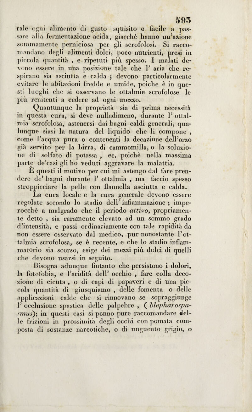 rale ogni alimento di gusto squisito e facile a pas¬ sare alla fermentazione acida, giacché hanno un’azione sommamente perniciosa per gli scrofolosi. Si racco¬ mandano degli alimenti dolci, poco nutrienti, presi in piccola quantità , e ripetuti più spesso. I malati de¬ vono essere in una posizione tale che Y aria che re¬ spirano sia asciutta e calda -, devono particolarmente evitare le abitazioni fredde e umide, poiché è in que¬ sti lu oghi che si osservano le ottalmie scrofolose le più renitenti a cedere ad ogni mezzo. Quantunque la proprietà sia di prima necessità in questa cura, si deve nulladimeno, durante 1’ ottal- mia scrofolosa, astenersi dai bagni caldi generali, qua¬ lunque siasi la natura del liquido che li compone , come l’acqua pura o contenenti la decazione dell’orzo già servito per la birra, di cammomilla, o la soluzio¬ ne di solfato di potassa , ec. poiché nella massima parte de’casi gli ho veduti aggravare la malattia. È questi il motivo per cui mi astengo dal fare pren¬ dere de’ bagni durante 1’ ottalmia , ma faccio spesso stroppicciare la pelle con flannella asciutta e calda. La cura locale e la cura generale devono essere regolate secondo lo stadio dell’ infiammazione ; impe¬ rocché a malgrado che il periodo attivo, propriamen¬ te detto , sia raramente elevato ad un sommo grado d’intensità, e passi ordinariamente con tale rapidità da non essere osservato dal medico, pur nonostante l’ot¬ talmia scrofolosa, se è recente, e che lo stadio infiam¬ matorio sia scorso, esige dei mezzi più dolci di quelli che devono usarsi in seguito. Bisogna adunque fintanto che persistono i dolori, la fotofobia, e l’aridità dell’ occhio , fare colla deco¬ zione di cicuta , o di capi di papaveri e di una pic¬ cola quantità di giusquiamo , delle fomenta o delle applicazioni calde che si rinnovano se sopraggiunge 1’ occlusione spastica delle palpebre , ( blepharospa¬ sami)-, in questi casi si potino pure raccomandare del¬ le frizioni in prossimità degli occhi con pomata com¬ posta di sostanze narcotiche, o di unguento grigio, o