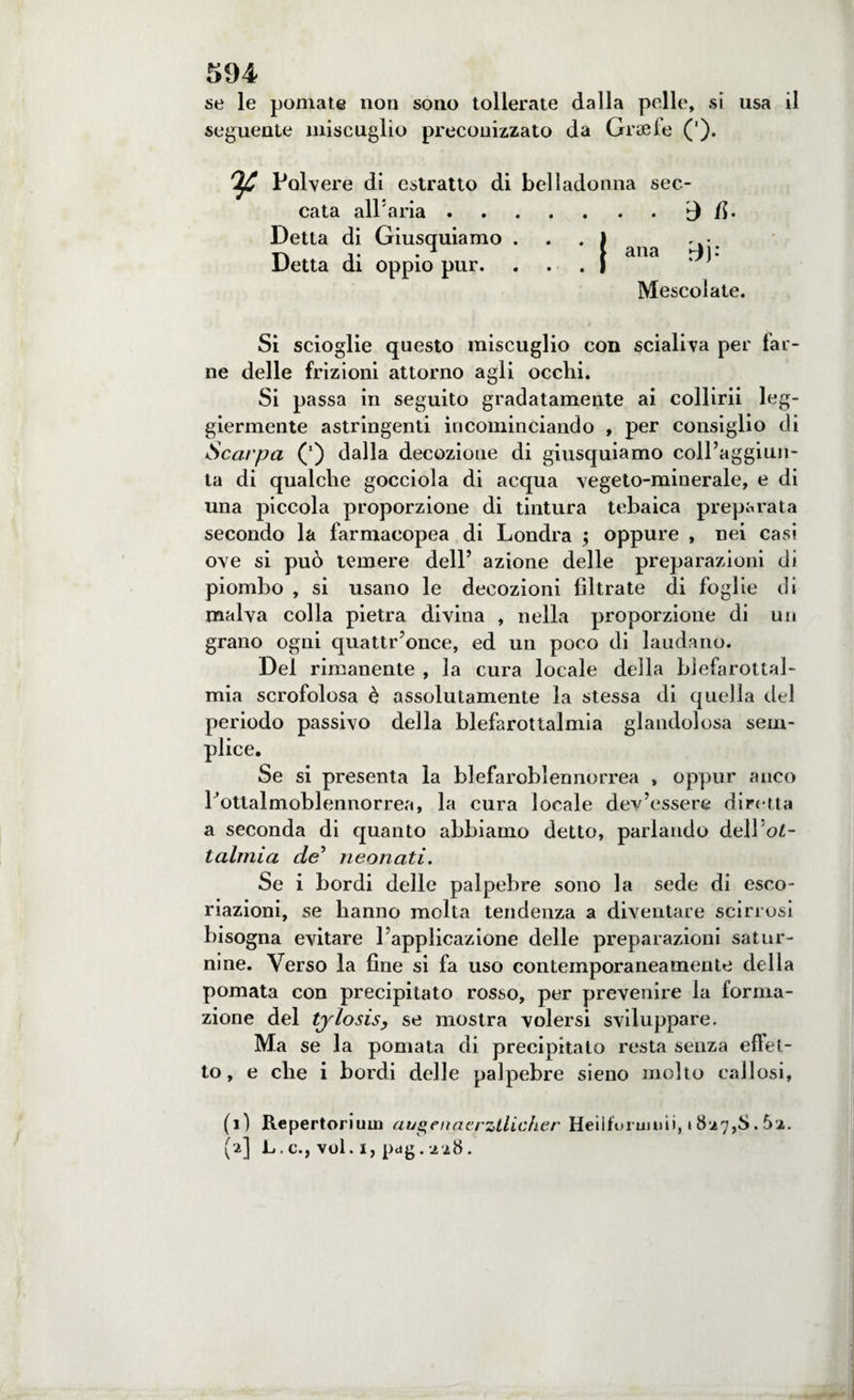 se le pomate non sono tollerate dalla pelle, si usa il seguente miscuglio preconizzato da Graefe ('). Polvere di estratto di bellado cata all'aria. Detta di Giusquiamo . Detta di oppio pur. nna sec- . . d R. ana %^j: Mescolate. Si scioglie questo miscuglio con sciali va per far¬ ne delle frizioni attorno agli occhi. Si passa in seguito gradatamente ai collirii leg¬ giermente astringenti incominciando , per consiglio di Scarpa (*) dalla decozione di giusquiamo coll’aggiun¬ ta di qualche gocciola di acqua vegeto-minerale, e di una piccola proporzione di tintura tebaica preparata secondo la farmacopea di Londra $ oppure , nei casi ove si può temere dell’ azione delle preparazioni di piombo , si usano le decozioni filtrate di foglie di malva colla pietra divina , nella proporzione di un grano ogni quattr’once, ed un poco di laudano. Del rimanente , la cura locale della blefarottal- mia scrofolosa è assolutamente la stessa di quella del periodo passivo della blefarottalmia glandolosa sem¬ plice. Se si presenta la blefaroblennorrea , oppur anco l’ottalmoblennorrea, la cura locale dev’essere diretta a seconda di quanto abbiamo detto, parlando àeWol- talmia de’ neonati. Se i bordi delle palpebre sono la sede di esco¬ riazioni, se hanno molta tendenza a diventare scirrosi bisogna evitare l’applicazione delle preparazioni satur¬ nine. Verso la fine si fa uso contemporaneamente della pomata con precipitato rosso, per prevenire la forma¬ zione del tylosis, se mostra volersi sviluppare. Ma se la pomata di precipitalo resta senza effet¬ to , e che i bordi delle palpebre sieno molto callosi, (1) Repertorium auletiaerztlicher Heilfonmiii, 1827,8.5a. M L.c., vol.i,pdg.aa8.