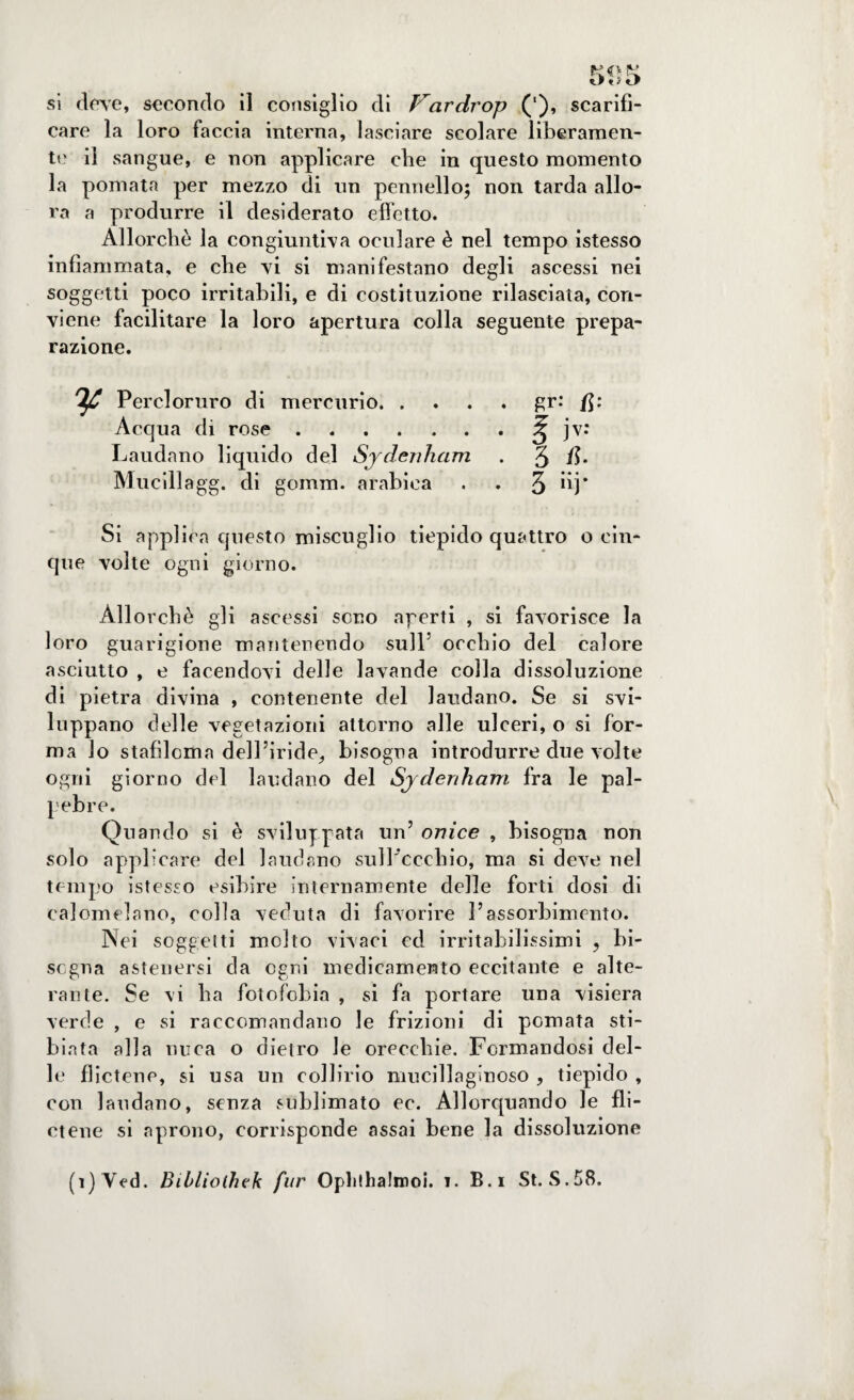 care la loro faccia interna, lasciare scolare liberamen¬ te il sangue, e non applicare che in questo momento la pomata per mezzo di un pennello; non tarda allo¬ ra a produrre il desiderato effetto. Allorché la congiuntiva oculare è nel tempo istesso infiammata, e che vi si manifestano degli ascessi nei soggetti poco irritabili, e di costituzione rilasciata, con¬ viene facilitare la loro apertura colla seguente prepa¬ razione. 'ìjC Percloruro di mercurio. . Acqua di rose. Laudano liquido del Sydcnham Mucillagg. di goinm. arabica Si applica questo miscuglio tiepido quattro o cin¬ que volte ogni giorno. Allorché gli ascessi seno aperti , si favorisce la loro guarigione mantenendo sull occhio del calore asciutto , e facendovi delle lavande colla dissoluzione di pietra divina , contenente del laudano. Se si svi¬ luppano delle vegetazioni attorno alle ulceri, o si for¬ ma lo stafiloma dell’iride., bisogna introdurre due volte ogni giorno del laudano del Sydenham fra le pal¬ pebre. Quando si è sviluppata un’ onice , bisogna non solo applicare del laudano sull'occhio, ma si deve nel tempo istesso esibire internamente delle forti dosi di calomelano, colla veduta di favorire l’assorbimento. Nei soggetti molto vivaci ed irritabilissimi ? bi¬ sogna astenersi da ogni medicamento eccitante e alte¬ rante. Se vi ha fotofobia , si fa portare una visiera verde , e si raccomandano le frizioni di pomata sti- biata alla nuca o dietro le orecchie. Formandosi del¬ le flictene, si usa un collirio mucillaginoso , tiepido , con laudano, senza sublimato ec. Allorquando le fli¬ ctene si aprono, corrisponde assai bene la dissoluzione gr: 5 iv; 3 H 3 ni¬ fi) Ved. Billiolhek far Oplilhalmoi. i. B.i St. S.58.