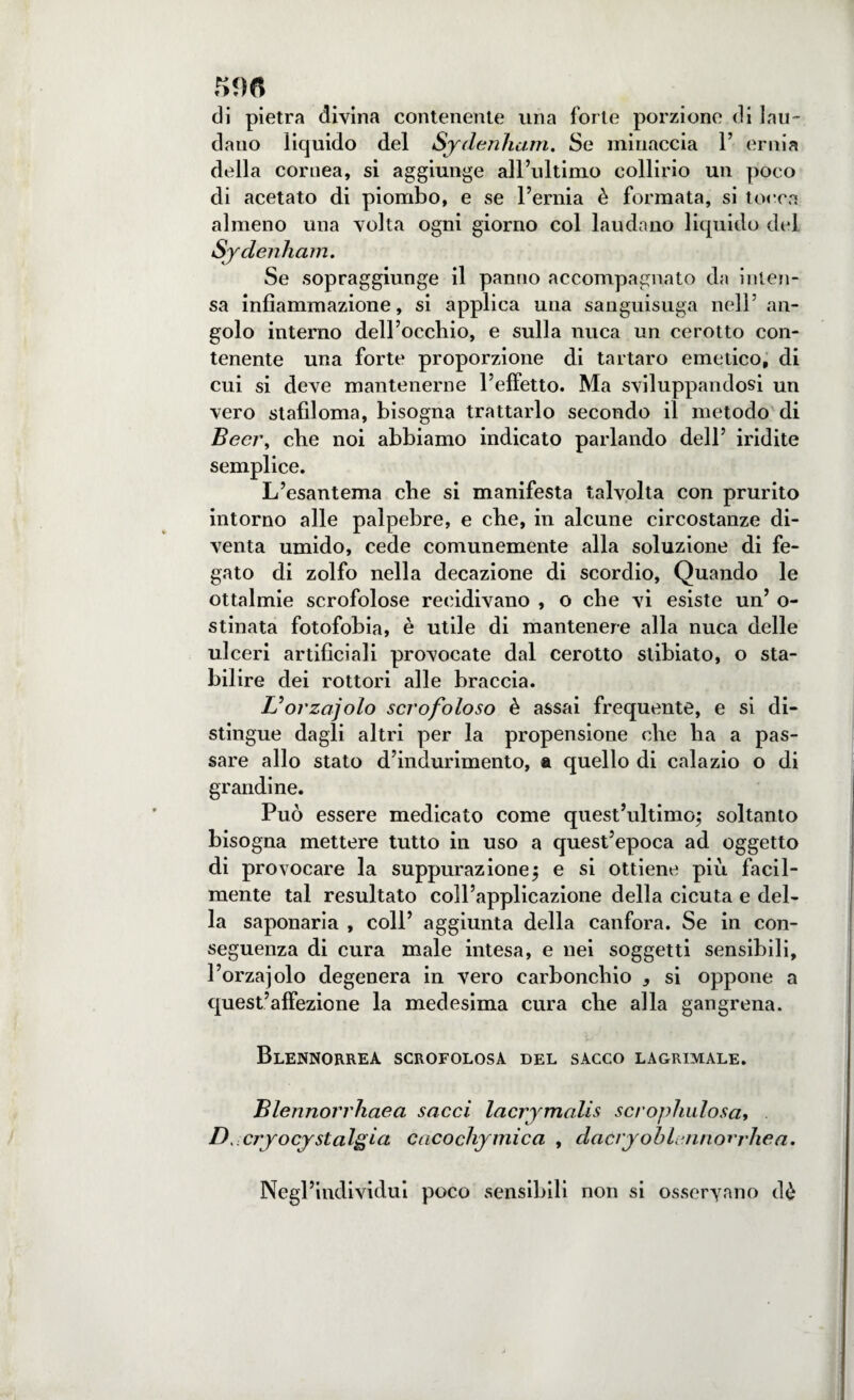 finn di pietra divina contenente una forte porzione di lau¬ dano liquido del Sydenham. Se minaccia 1’ ernia della cornea, si aggiunge all’ultimo collirio un poco di acetato di piombo, e se l’ernia è formata, si tocca almeno una volta ogni giorno col laudano liquido dei Sydenham. Se sopraggiunge il panno accompagnato da inten¬ sa infiammazione, si applica una sanguisuga nell’ an¬ golo interno dell’occhio, e sulla nuca un cerotto con¬ tenente una forte proporzione di tartaro emetico, di cui si deve mantenerne l’effetto. Ma sviluppandosi un vero staffi orna, bisogna trattarlo secondo il metodo di Beer, che noi abbiamo indicato parlando dell’ iridite semplice. L’esantema cbe si manifesta talvolta con prurito intorno alle palpebre, e cbe, in alcune circostanze di¬ venta umido, cede comunemente alla soluzione di fe¬ gato di zolfo nella decazione di scordio. Quando le ottalmie scrofolose recidivano , o cbe vi esiste un’ o- stinata fotofobia, è utile di mantenere alla nuca delle ulceri artificiali provocate dal cerotto stibiato, o sta¬ bilire dei rottori alle braccia. L’orzajolo scrofoloso è assai frequente, e si di¬ stingue dagli altri per la propensione cbe lia a pas¬ sare allo stato d’indurimento, a quello di calazio o di grandine. Può essere medicato come quest’ultimo; soltanto bisogna mettere tutto in uso a quest’epoca ad oggetto di provocare la suppurazione; e si ottiene più facil¬ mente tal resultato coll’applicazione della cicuta e del¬ la saponaria , coll’ aggiunta della canfora. Se in con¬ seguenza di cura male intesa, e nei soggetti sensibili, l’orzajolo degenera in vero carbonchio 3 si oppone a quest’affezione la medesima cura cbe alla gangrena. Blennorrea scrofolosa del sacco lagrimale. Blennorrhciea sacci lacrymalis scrophulosa, Dcryocistalgia cacochymica , daóryoblvnnorrhea. Negl’individui poco sensibili non si osseryano dò
