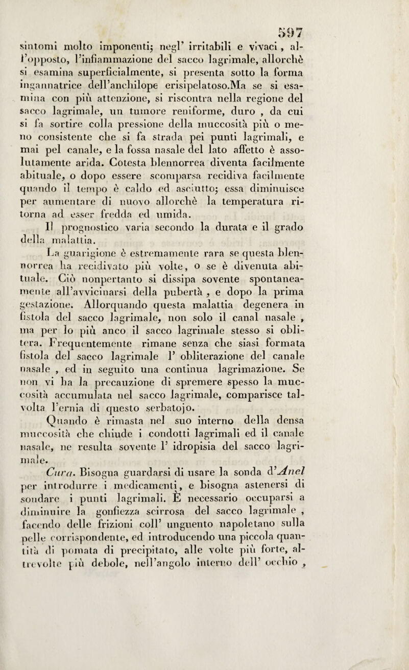 sintomi molto imponenti; negl’ irritabili e vìvaci, al¬ l’opposto, l’infiammazione del sacco lagrimale, allorché si esamina superficialmente, si presenta sotto la forma ingannatrice dell’anchilope erisipelatoso.Ma se si esa¬ mina con più attenzione, si riscontra nella regione del sacco lagrimale, un tumore reniforme, duro , da cui si fa sortire colla pressione della muccosità più o me¬ no consistente che si fa strada pei punti lagrimali, e mai pel canale, e la fossa nasale del lato affetto è asso¬ lutamente arida. Cotesta blennorrea diventa facilmente abituale, o dopo essere scomparsa recidiva facilmente quando il tempo è caldo ed asciutto; essa diminuisce per aumentare di nuovo allorché la temperatura ri¬ torna ad esser fredda ed umida. Il prognostico varia secondo la durata e il grado della malattia. La guarigione é estremamente rara se questa blen¬ norrea ha recidivato più volte, o se è divenuta abi¬ tuale. Ciò nonpertanto si dissipa sovente spontanea¬ mente all’avvicinarsi della pubertà , e dopo la prima gestazione. Allorquando questa malattia degenera in fistola del sacco lagrimale, non solo il canal nasale , ma per lo più anco il sacco lagrimale stesso si obli¬ tera. Frequentemente rimane senza che siasi formata fistola del sacco lagrimale 1J obliterazione del canale nasale , ed in seguito una continua lagrimazione. Se non vi ha la precauzione di spremere spesso la muc¬ cosità accumulata nel sacco lagrimale, comparisce tal¬ volta l’ernia di questo serbato)o. Quando è rimasta nel suo interno della densa muccosità che chiude i condotti lagrimali ed il canale nasale, ne resulta sovente 1’ idropisia del sacco lagri¬ ma! e. Cura• Bisogna guardarsi di usare la sonda d’Anel per introdurre i medicamenti, e bisogna astenersi di sondare i punti lagrimali. È necessario occuparsi a diminuire la gonfiezza scirrosa del sacco lagrimale , facendo delle frizioni coll’ unguento napoletano sulla pelle corrispondente, ed introducendo una piccola quan¬ tità di pomata di precipitato, alle volte più forte, al¬ ti evolte più debole, nell’angolo interno dell’ occhio ,