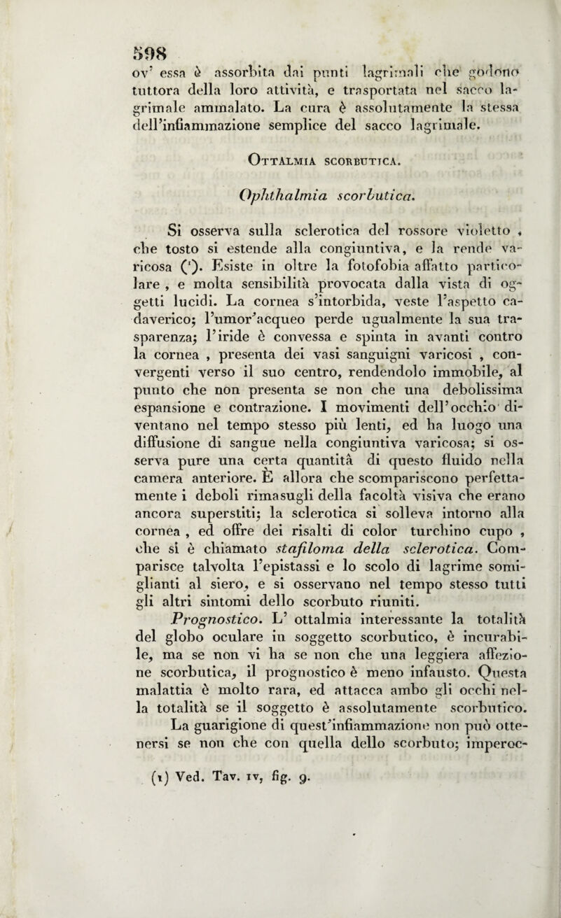 ov’ essa è assorbita dai punti lagrima!i che godono tuttora della loro attività, e trasportata nel sacco la- grimale ammalato. La cura è assolutamente la stessa dell’infiammazione semplice del sacco 1 agrimale. Ottàlmia scorbutica. Ophthalmia scorbutica. Si osserva sulla sclerotica del rossore violetto * die tosto si estende alla congiuntiva, e la rende va¬ ricosa ('). E siste in oltre la fotofobia affatto partico¬ lare , e molta sensibilità provocata dalla vista di og¬ getti lucidi. La cornea s’intorbida, veste l’aspetto ca¬ daverico; l’umodacqueo perde ugualmente la sua tra¬ sparenza; l’iride è convessa e spinta in avanti contro la cornea , presenta dei vasi sanguigni varicosi , con¬ vergenti verso il suo centro, rendendolo immobile* al punto che non presenta se non che una debolissima espansione e contrazione. I movimenti dell’occhio di¬ ventano nel tempo stesso più lenti* ed ha luogo una diffusione di sangue nella congiuntiva varicosa; si os¬ serva pure una certa quantità di questo fluido nella camera anteriore. È allora che scompariscono perfetta¬ mente i deboli rimasugli della facoltà visiva che erano ancora superstiti; la sclerotica si solleva intorno alla cornea , ed offre dei risalti di color turchino cupo , ohe sì è chiamato stajiloma della sclerotica. Com¬ parisce talvolta l’epistassi e lo scolo di lagrime somi¬ glianti al siero* e si osservano nel tempo stesso tutti gli altri sintomi dello scorbuto riuniti. Prognostico. L’ ottalmia interessante la totalità del globo oculare in soggetto scorbutico, è incurabi¬ le* ma se non vi ha se non che una leggiera affezio¬ ne scorbutica* il prognostico è meno infausto. Questa malattia è molto rara, ed attacca ambo gli occhi nel¬ la totalità se il soggetto è assolutamente scorbutico. La guarigione di questfinfiammazione non può otte¬ nersi se non che con quella dello scorbuto; imperoc- (i) Ved. Tav. iv, fig. g.