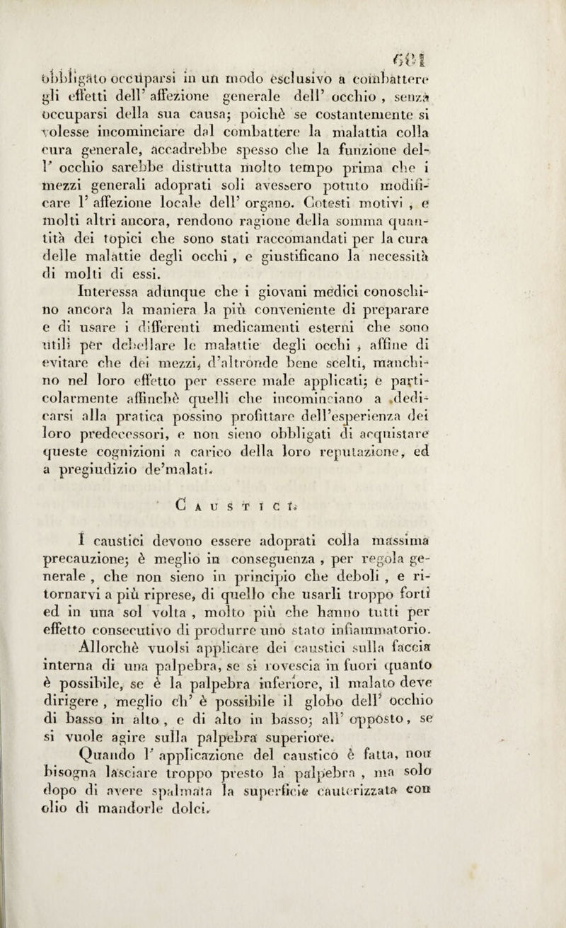 bl)bìigflto occuparsi in un modo esclusivo a combattere gli effetti dell’ affezione generale dell’ occhio , senza occuparsi della sua causa; poiché se costantemente si volesse incominciare dal combattere la malattia colla cura generale, accadrebbe spesso che la funzione del- r occhio sarebbe distrutta molto tempo prima che i mezzi generali adoprati soli avessero potuto modifi¬ care F affezione locale dell’ organo. Cotesti motivi , e molti altri ancora, rendono ragione delia somma quan¬ tità dei topici che sono stati raccomandati per la cura delle malattie degli occhi , e giustificano la necessità di molti di essi. Interessa adunque che i giovani medici conoschi- no ancora la maniera la più conveniente di preparare e di usare i differenti medicamenti esterni che sono utili per debellare le malattie degli occhi * affine di evitare che dei mezzi* d’altronde bene scelti, manchi-6 no nel loro effetto per essere male applicati; e parti¬ colarmente affinchè quelli che incominciano a dedi¬ carsi alla pratica possino profittare dell’esperienza dei loro predecessori, e non sieno obbligati di acquistare queste cognizioni a carico della loro reputazione, ed a pregiudizio de’malatb Caustici. I caustici devono essere adoprati colla massima precauzione; è meglio in conseguenza , per regola ge¬ nerale , che non sieno in principio che deboli , e ri¬ tornarvi a più riprese, di quello che usarli troppo forti ed in una sol volta , molto più che hanno tutti per effetto consecutivo di produrre uno stato infiammatorio. Allorché vuoisi applicare dei caustici sulla faccia interna di una palpebra, se si rovescia in fuori quanto è possibile, se è la palpebra inferiore, il malato deve dirigere , meglio di’ è possibile il globo dell’ occhio di basso in alto, e di alto in basso; all’oppòsto, se si vuole agire sulla palpebra superiore. Quando 1 applicazione del caustico è fatta, non bi sogna lasciare troppo presto la palpebra , ma solo dopo di avere spalmata la superficie cauterizzata eon olio di mandorle dolci.