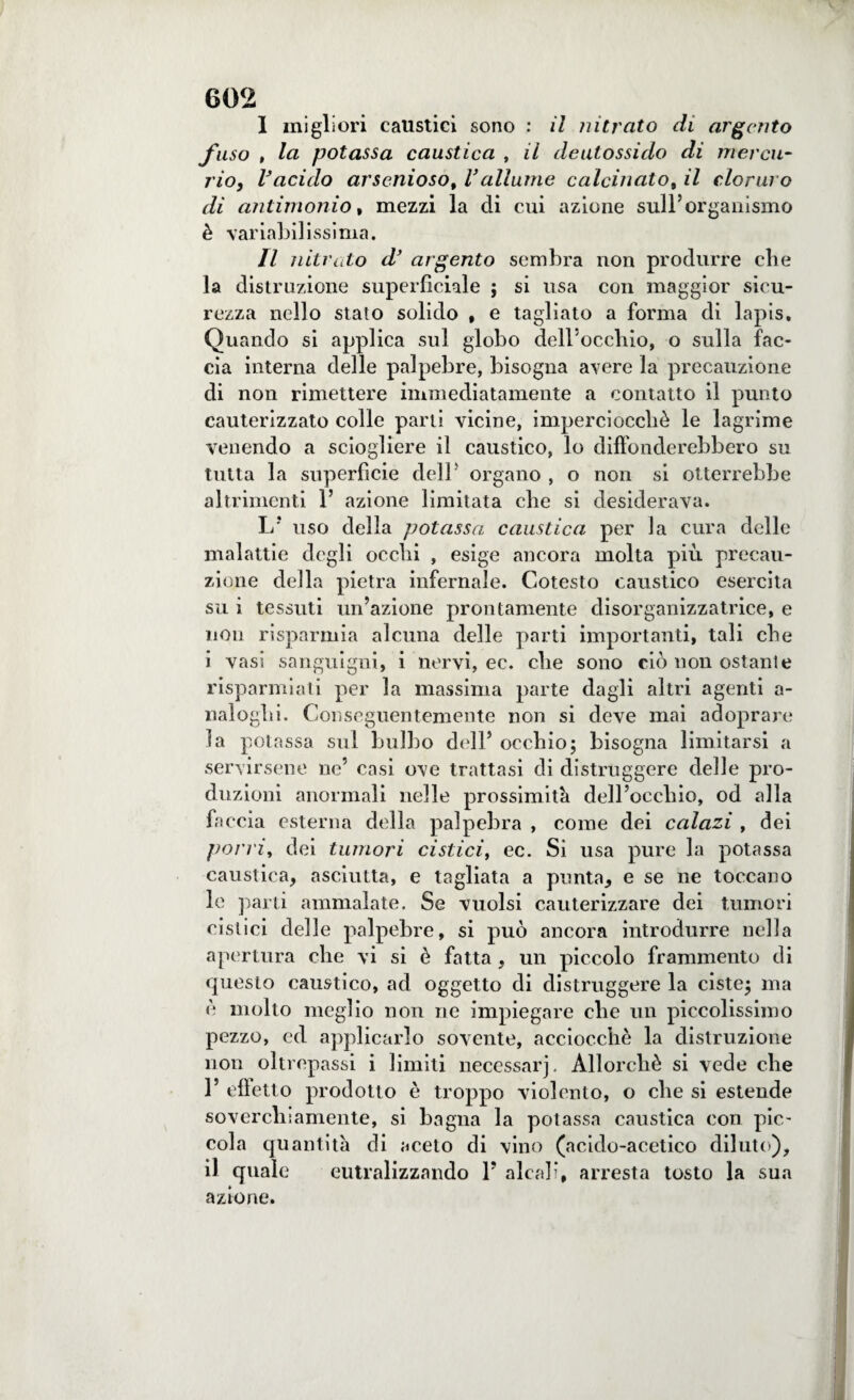 I migliori caustici sono : il nitrato di argento fuso , la potassa caustica , il deulossido di mercu¬ rio, Vacido arseniosof Vallarne calcinato, il cloruro di antimonio, mezzi la di cui azione sull’organismo è variabilissima. II nitrato d’ argento sembra non produrre che la distruzione superficiale ; si usa con maggior sicu¬ rezza nello stato solido , e tagliato a forma di lapis. Quando si applica sul globo dell’occhio, o sulla fac¬ cia interna delle palpebre, bisogna avere la precauzione di non rimettere immediatamente a contatto il punto cauterizzato colle parti vicine, imperciocché le lagrime venendo a sciogliere il caustico, lo diffonderebbero su tutta la superfìcie dell' organo, o non si otterrebbe altrimenti 1’ azione limitata che si desiderava. L? uso della potassa caustica per la cura delle malattie degli ocelli , esige ancora molta più precau¬ zione della pietra infernale. Cotesto caustico esercita su i tessuti un’azione prontamente disorganizzatrice, e non risparmia alcuna delle parti importanti, tali che i vasi sanguigni, i nervi, ec. che sono ciò non ostante risparmiati per la massima parte dagli altri agenti a- naloghi. Conseguentemente non si deve mai adoprare la potassa sul bulbo dell’ occhio; bisogna limitarsi a servirsene ne’ casi ove trattasi di distruggere delle pro¬ duzioni anormali nelle prossimità dell’occhio, od alla faccia esterna della palpebra , come dei calazi , dei porri, dei tumori cistici, ec. Si usa pure la potassa caustica, asciutta, e tagliata a punta, e se ne toccano le parti ammalate. Se vuoisi cauterizzare dei tumori cistici delle palpebre, si può ancora introdurre nella apertura che vi si è fatta , un piccolo frammento di questo caustico, ad oggetto di distruggere la ciste; ma è molto meglio non ne impiegare che un piccolissimo pezzo, ed applicarlo sovente, acciocché la distruzione non oltrepassi i limiti necessari, Allorché si vede che 1’ effetto prodotto è troppo violento, o che si estende soverchiamente, si bagna la potassa caustica con pic¬ cola quantità di aceto di vino (acido-acetico diluto), il quale eutralizzando 1’ alcali, arresta tosto la sua azione.