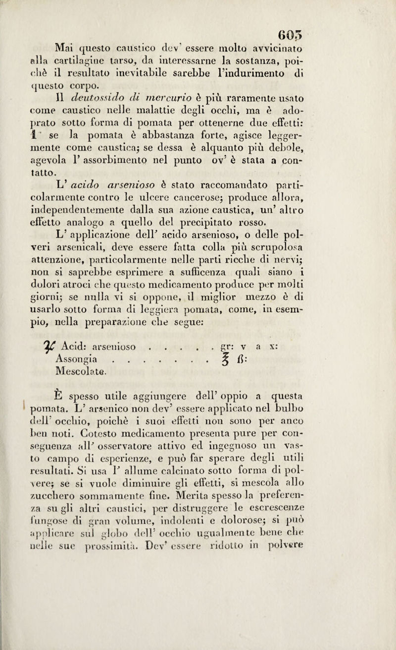 Mai questo caustico dev' essere molto avvicinato alla cartilagine tarso, da interessarne la sostanza, poi¬ ché il resultato inevitabile sarebbe l’indurimento di questo corpo. Il deutossido di mercurio è più raramente usato come caustico nelle malattie degli ocelli, ma è ado- prato sotto forma di pomata per ottenerne due effetti: 1“ se la pomata è abbastanza forte, agisce legger¬ mente come caustica) se dessa è alquanto più debole, agevola 1’ assorbimento nel punto ov’ è stata a con¬ tatto. L’ acido arsenioso è stato raccomandato parti¬ colarmente contro le ulcere cancerose) produce allora, independentemente dalla sua azione caustica, un’ altro effetto analogo a quello del precipitato rosso. L’ applicazione delP acido arsenioso, o delle pol¬ veri arsenicali, deve essere fatta colla più scrupolosa attenzione, particolarmente nelle parti ricche di nervi) non si saprebbe esprimere a sufficenza quali siano i dolori atroci che questo medicamento produce per molti giorni) se nulla vi si oppone, il miglior mezzo è di usarlo sotto forma di leggiera pomata, come, in esem¬ pio, nella preparazione che segue: ^ Acid: arsenioso.gr: v a x: Assongia.^ /$: Mescolate. È spesso utile aggiungere dell’ oppio a questa pomata. L’ arsenico non dev’ essere applicato nel bulbo dell’ occhio, poiché i suoi effetti non sono per anco ben noti. Cotesto medicamento presenta pure per con¬ seguenza alP osservatore attivo ed ingegnoso un vas¬ to campo di esperienze, e può far sperare degli utili resultati. Si usa P allume calcinato sotto forma di pol¬ vere) se si vuole diminuire gli effetti, si mescola allo zucchero sommamente fine. Merita spesso la preferen¬ za su gli altri caustici, per distruggere le escrescenze fungose di gran volume, indolenti e dolorose) si può applicare sul globo dell’ occhio ugualmente bene che nelle sue prossimità. Dev’ essere ridotto in polvere