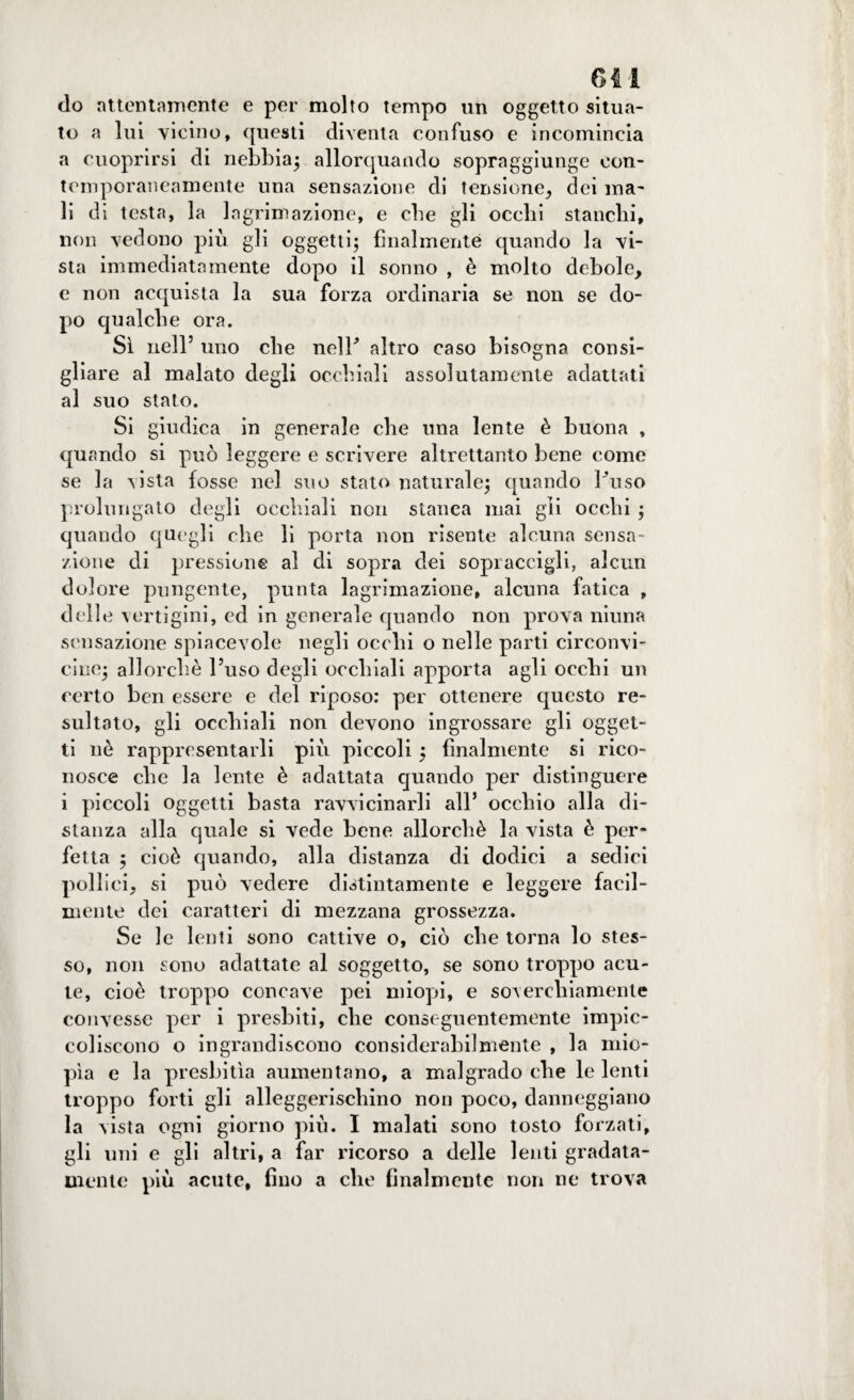 do attentamente e per molto tempo un oggetto situa¬ to a lui vicino, questi diventa confuso e incomincia a cuoprirsi di nebbia; allorquando sopraggiunge con¬ temporaneamente una sensazione di tensione, dei ma¬ li di testa, la lagrimazione, e cbe gli occhi stanchi, non vedono più gli oggetti; finalmente quando la vi¬ sta immediatamente dopo il sonno , è molto debole, e non acquista la sua forza ordinaria se non se do¬ po qualche ora. Sì nell’ uno cbe nell* altro caso bisogna consi¬ gliare al malato degli occhiali assolutamente adattati al suo stato. Si giudica in generale che una lente è buona , quando si può leggere e scrivere altrettanto bene come se la -\ista fosse nel suo stato naturale; quando buso prolungato degli occhiali non stanca mai gli occhi ; quando quegli che li porta non risente alcuna sensa¬ zione di pressione al di sopra dei sopraccigli, alcun dolore pungente, punta lagrimazione, alcuna fatica , delle vertigini, ed in generale quando non prova ninna sensazione spiacevole negli occhi o nelle parti circonvi¬ cine; allorché l’uso degli occhiali apporta agli occhi un certo ben essere e del riposo: per ottenere questo re¬ sultato, gli occhiali non devono ingrossare gli ogget¬ ti nò rappresentarli più piccoli ; finalmente si rico¬ nosce che la lente è adattata quando per distinguere i piccoli oggetti basta ravvicinarli all’ occhio alla di¬ stanza alla quale si vede bene allorché la vista è per¬ fetta ; cioè quando, alla distanza di dodici a sedici pollici, si può vedere distintamente e leggere facil¬ mente dei caratteri di mezzana grossezza. Se le lenti sono cattive o, ciò che torna lo stes¬ so, non sono adattate al soggetto, se sono troppo acu¬ te, cioè troppo concave pei miopi, e soverchiamente convesse per i presbiti, che conseguentemente impic¬ coliscono o ingrandiscono considerahilmente , la mio¬ pìa e la presbitìa aumentano, a malgrado che le lenti troppo forti gli alleggerischino non poco, danneggiano la vista ogni giorno più. I malati sono tosto forzati, gli uni e gli altri, a far ricorso a delle lenti gradata- mente più acute, fino a che finalmente non ne trova