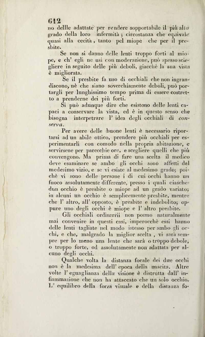 no dellle adattate per rendere sopportabile il più alto grado della loro infermità ; circostanza che equivale quasi alla cecità , tanto pel miope che per il pre¬ sbite. Se non si danno delle lenti troppo forti al mio¬ pe, e eli’ egli ne usi con moderazione, può spesso scio¬ gliere in seguito delle più deboli, giacché la sua vista è migliorata. Se il presbite fa uso di occhiali che non ingran¬ discono, nè che siano soverchiamente deboli, può por¬ targli per lunghissimo tempo prima di essere costret¬ to a prenderne dei più forti. Si può adunque dire che esistono delle lenti ca¬ paci a conservare la vista, ed è in questo senso che bisogna interpetrare 1’ idea degli occhiali di cori- serva. Per avere delle buone lenti è necessario ripor¬ tarsi ad un abile ottico, prendere più occhiali per es- perimentarli con comodo nella propria abitazione, e servirsene per parecchie ore, e scegliere quelli che più convengono. Ma prima di fare una scelta il medico deve esaminare se ambo gli occhi sono affetti dal medesimo vizio, e se vi esiste al medesimo grado; poi¬ ché vi sono delle persone i di cui occhi hanno un fuoco assolutamente differente, presso i quali eiasche- dun occhio è presbite o miope ad un grado variato; in alcuni un occhio è semplicemente presbite, mentre che 1’ altro, all’ opposto, è presbite e indebolito; op¬ pure uno degli occhi è miope e 1’ altro presbite. Gli occhiali ordinami non ponilo naturalmente mai convenire in questi casi, imperocché essi hanno delle lenti tagliate nel modo istesso per ambo gli oc¬ chi, e che, malgrado la miglior scelta , vi sarà sem¬ pre per lo meno una lente che sarà o troppo debole, o troppo forte, od assolutamente non adattata per al¬ cuno degli occhi. Qualche volta la distanza focale dei due occhi non è la medesima dell’ epoca della nascita. Altre volte 1’ eguaglianza della visione è distrutta dall’ in¬ fiammazione che non ha attaccato che un solo occhio^ L equilibro della forza visuale e della distanza fo-