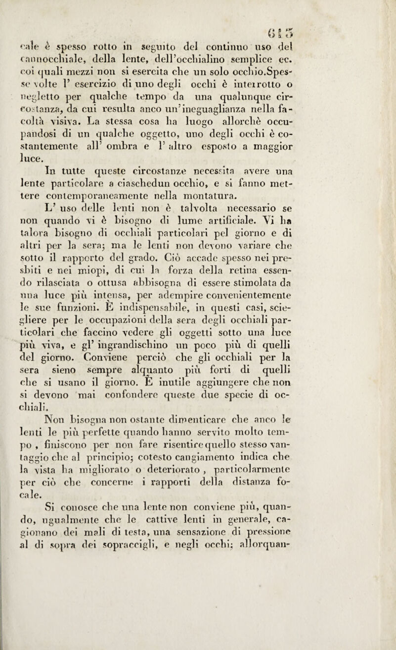 «ale è spesso rotto iti seguito del continuo uso del cannocchiale, della lente, dell’occtiialino semplice ec. coi quali mezzi non si esercita che un solo occhio.Spes¬ se volte r esercizio di uno degli occhi è intei rotto o negletto per qualche tempo da una qualunque cir¬ costanza, da cui resulta anco un5ineguaglianza nella fa¬ coltà visiva. La stessa cosa ha luogo allorché occu¬ pandosi di un qualche oggetto, uno degli occhi è co¬ stantemente all5 ombra e V altro esposto a maggior luce. In tutte queste circostanze necessita avere una lente particolare a ciaschedun occhio, e sì fanno met¬ tere contemporaneamente nella montatura. LJ uso delle lenti non è talvolta necessario se non quando vi è bisogno di lume artificiale. Vi ha talora bisogno di occhiali particolari pel giorno e di altri per la sera; ma le lenti non devono variare che sotto il rapporto del grado. Ciò accade spesso nei pre¬ sbiti e nei miopi, di cui la forza della retina essen¬ do rilasciata o ottusa abbisogna di essere stimolata da una luce più intensa, per adempire convenientemente le sue funzioni. E indispensabile, in questi casi, scie- gliere per le occupazioni della sera degli occhiali par¬ ticolari che faccino vedere gli oggetti sotto una luce più viva, e gl’ ingrandiscliino un poco più di quelli del giorno. Conviene perciò che gli occhiali per la sera sieno sempre alquanto più forti di quelli che si usano il giorno. È inutile aggiungere che non si devono mai confondere queste due specie di oc¬ chiali. Non bisogna non ostante dimenticare che anco le lenti le più perfette quando hanno servito molto tem¬ po , finiscono per non fare risentire quello stesso van¬ taggio che al principio; cotesto cangiamento indica che la vista ha migliorato o deteriorato , particolarmente per ciò che concerne i rapporti della distanza fo¬ cale. Si conosce che una lente non conviene più, quan¬ do, ugualmente che le cattive lenti in generale, ca¬ gionano dei mali di testa, una sensazione di pressione al di sopra dei sopraccigli, e negli occhi; allorquan-