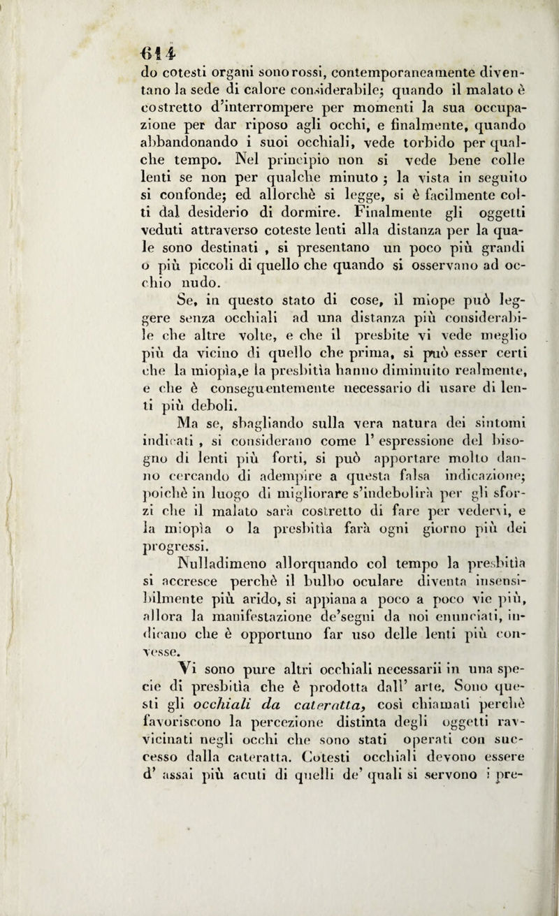 do cotesti organi sono rossi, contemporaneamente diven¬ tano la sede di calore considerabile; quando il malato è costretto d’interrompere per momenti la sua occupa¬ zione per dar riposo agli occhi, e finalmente, quando abbandonando i suoi occhiali, vede torbido per qual¬ che tempo. Nel principio non si vede bene colle lenti se non per qualche minuto ; la vista in seguito si confonde; ed allorché si legge, si è facilmente col¬ ti dal desiderio di dormire. Finalmente gli oggetti veduti attraverso coteste lenti alla distanza per la qua¬ le sono destinati , si presentano un poco più grandi o più piccoli di quello che quando si osservano ad oc¬ chio nudo. Se, in questo stato di cose, il miope può leg¬ gere senza occhiali ad una distanza più considerabi¬ le che altre volte, e che il presbite vi vede meglio più da vicino di quello che prima, si paio esser certi che la miopìa,e la presbitìa hanno diminuito realmente, e che è conseguentemente necessario di usare di len¬ ti più deboli. M a se, sbagliando sulla vera natura dei sintomi indicati , si considerano come 1’ espressione del biso¬ gno di lenti più forti, si può apportare molto dan¬ no cercando di adempire a questa falsa indicazione; poiché in luogo di migliorare s’indebolirà per gli sfor¬ zi che il malato sarà costretto di fare per vedervi, e la miopìa o la presbitìa farà ogni giorno più dei progressi. Nuli adimeno allorquando col tempo la presbitìa si accresce perchè il bulbo oculare diventa insensi¬ bilmente più arido, si appiana a poco a poco vie più, allora la manifestazione de’segni da noi enunciati, in¬ dicano che è opportuno far uso delle lenti più con¬ vesse. Yi sono pure altri occhiali necessarii in una spe¬ cie di presbitìa che è prodotta dall’ arte. Sono que¬ sti gli occhiali da cateratta, così chiamali perchè favoriscono la percezione distinta degli oggetti rav¬ vicinati negli occhi che sono stati operati con suc¬ cesso dalla cateratta. Cotesti occhiali devono essere d’ assai più acuti di quelli de’ quali si servono i pre-