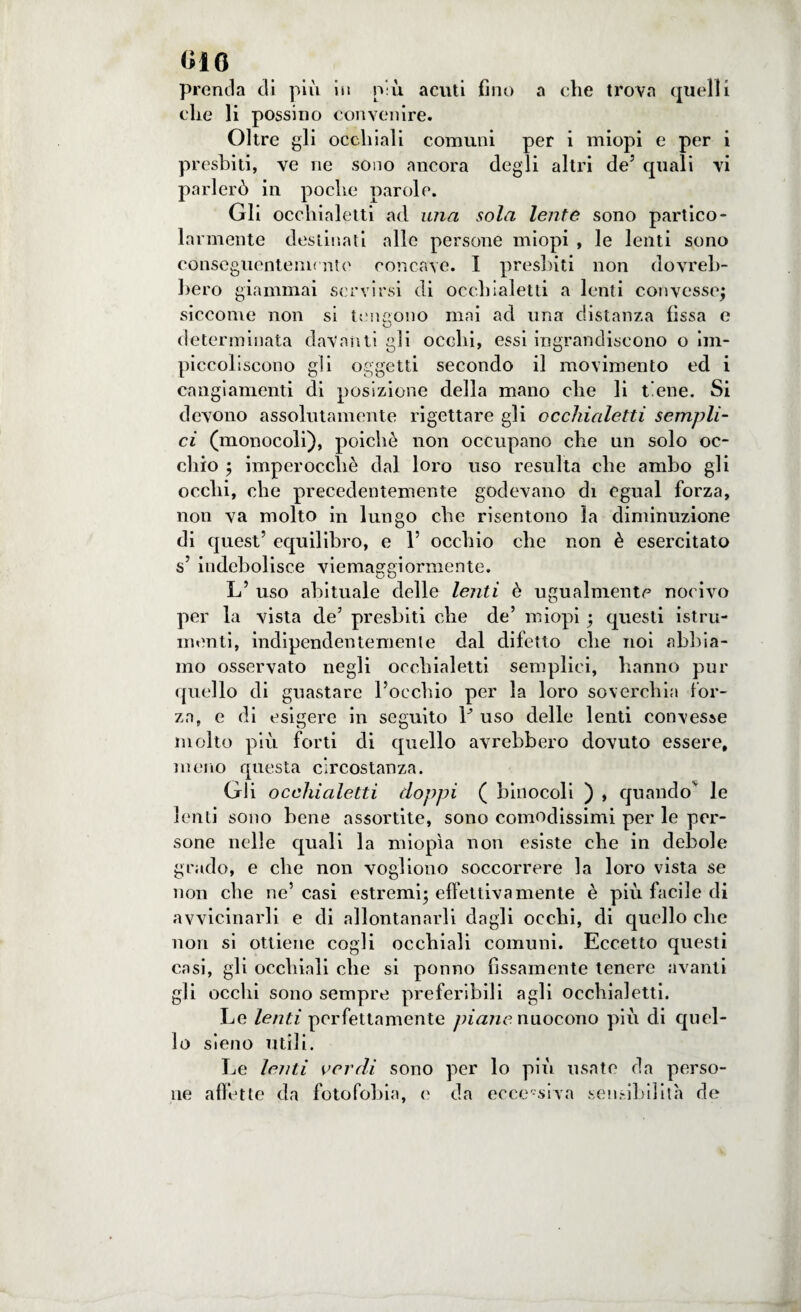 010 prenda eli più in più acuti fino a che trova quelli che li possino convenire. Oltre gli occhiali comuni per i miopi e per i presbiti, ve ne sono ancora degli altri de5 quali vi parlerò in poche parole. Gli occhialetti ad una sola lente sono partico¬ larmente destinati alle persone miopi , le lenti sono conseguentemente concave. I presbiti non dovreb¬ bero giammai servirsi di occhialetti a lenti convesse; siccome non si t mi sono mai ad una distanza fissa e determinata davanti gli occhi, essi ingrandiscono o im¬ piccoliscono gli oggetti secondo il movimento ed i cangiamenti di posizione della mano che li tiene. Si devono assolutamente rigettare gli occhialetti sempli¬ ci (monocoli), poiché non occupano che un solo oc¬ chio ; imperocché dal loro uso resulta che ambo gli occhi, che precedentemente godevano di egual forza, non va molto in lungo che risentono la diminuzione di quest’ equilibro, e 1’ occhio che non è esercitato s’ indebolisce viemaggiormente. L’ uso abituale delle lenti è ugualmente nocivo per la vista de’ presbiti che de’ miopi ; questi istru- menti, indipendentemente dal difetto che noi abbia¬ mo osservato negli occhialetti semplici, hanno pur quello di guastare l’occhio per la loro soverchia for¬ za, e di esigere in seguito Y uso delle lenti convesse molto più forti di quello avrebbero dovuto essere, meno questa circostanza. Gli occhialetti doppi ( binocoli ) , quando le lenti sono bene assortite, sono comodissimi per le per¬ sone nelle quali la miopìa non esiste che in debole grado, e che non vogliono soccorrere la loro vista se non che ne’casi estremi; effettivamente è più facile di avvicinarli e di allontanarli dagli occhi, di quello che non si ottiene cogli occhiali comuni. Eccetto questi casi, gli occhiali che si ponno fissamente tenere avanti gli occhi sono sempre preferibili agli occhialetti. Le lenti perfettamente piane nuocono più di quel¬ lo sìeno utili. Le lenti verdi sono per lo più usate da perso¬ ne affette da fotofobia, e da ecce-siva sensibilità de