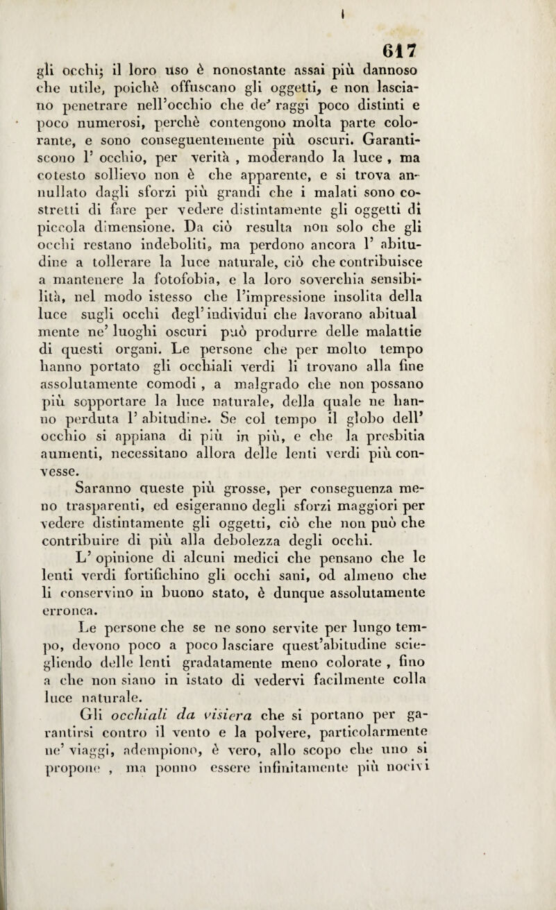 » 617 gli occhi; il loro uso è nonostante assai più dannoso che utile, poiché offuscano gli oggetti, e non lascia¬ no penetrare nell’occhio che cìe^ raggi poco distinti e poco numerosi, perchè contengono molta parte colo¬ rante, e sono conseguentemente più oscuri. Garanti¬ scono 1’ occhio, per -verità , moderando la luce , ma cotesto sollievo non è che apparente, e si trova an¬ nullato dagli sforzi più grandi che i malati sono co¬ stretti di fare per vedere distintamente gli oggetti di piccola dimensione. Da ciò resulta non solo che gli occhi restano indeboliti* ma perdono ancora 1’ abitu¬ dine a tollerare la luce naturale, ciò che contribuisce a mantenere la fotofobia, e la loro soverchia sensibi¬ lità, nel modo istesso che l’impressione insolita della luce sugli occhi degl’individui che lavorano abituai mente ne’ luoghi oscuri può produrre delle malattie di questi organi. Le persone che per molto tempo hanno portato gli occhiali verdi li trovano alla fine assolutamente comodi , a malgrado che non possano più sopportare la luce naturale, della quale ne han¬ no perduta 1’ abitudine. Se col tempo il globo dell’ occhio si appiana di più in più, e che la presbitia aumenti, necessitano allora delle lenti verdi più con¬ vesse. Saranno queste più grosse, per conseguenza me¬ no trasparenti, ed esigeranno degli sforzi maggiori per vedere distintamente gli oggetti, ciò che non può che contribuire di più alla debolezza degli occhi. L’ opinione di alcuni medici che pensano che le lenti verdi fortifichino gli occhi sani, od almeno che li conservino in buono stato, è dunque assolutamente erronea. Le persone che se ne sono servite per lungo tem¬ po, devono poco a poco lasciare quest’abitudine scio¬ gliendo delle lenti gradatamente meno colorate , fino a che non siano in istato di vedervi facilmente colla luce naturale. Gli occhiali da visiera che si portano per ga¬ rantirsi contro il vento e la polvere, particolarmente ne’ viaggi, adempiono, è vero, allo scopo che uno si propone , ma ponno essere infinitamente più nocivi