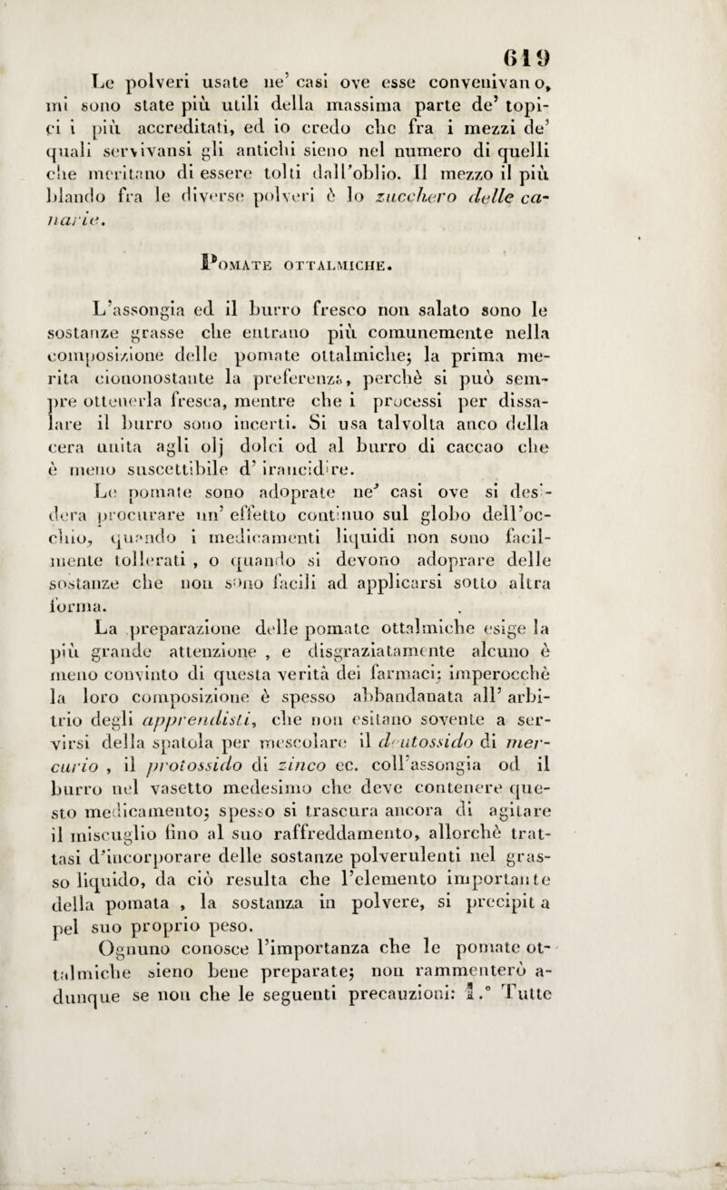 Le polveri usate ne’ casi ove esse conveniva!! o, mi sono state più utili della massima parte de’ topi¬ ci i più accreditati, ed io credo clic fra i mezzi de’ quali servivansi gli antichi sieno nel numero di quelli che meritano di essere tolti dall’oblio. Il mezzo il più blando fra le diverse polveri ò lo zucchero delle ca¬ nai ie. Pomate ottalmiche. L’assongia ed il burro fresco non salato sono le sostanze grasse che entrano più comunemente nella composizione delle pomate ottalmiche; la prima me¬ rita ciononostante la preferenza, perchè si può sem¬ pre ottenerla fresca, mentre che i processi per dissa¬ lare il burro sono incerti. Si usa talvolta anco della cera unita agli olj dolci od al burro di caccao che è meno suscettibile d’ iraucid're. Le pomate sono adoprate ne’ casi ove si desi¬ dera procurare un’ effetto continuo sul globo dell’oc¬ chio, quando i medicamenti liquidi non sono facil¬ mente tollerati , o quando si devono adoprare delle sostanze che non sono facili ad applicarsi sotto altra forma. La preparazione delle pomate ottalmiche esige la più grande attenzione , e disgraziatamente alcuno è meno convinto di questa verità dei farmaci; imperocché la loro composizione è spesso abbandanata all’ arbi¬ trio degli apprendisti, che non esitano sovente a ser¬ virsi della spatola per mescolare il deutossido di mer¬ curio , il protossido di zinco ec. coll’assongia od il burro nel vasetto medesimo che deve contenere que¬ sto medicamento; spesso si trascura ancora di agitare il miscuglio fino al suo raffreddamento, allorché trat¬ tasi d’incorporare delle sostanze polverulenti nel gras¬ so liquido, da ciò resulta che l’elemento importante della pomata , la sostanza in polvere, si precipit a pel suo proprio peso. Ognuno conosce l’importanza che le pomate ot~ talmiche sieno bene preparate; non rammenterò a- dunque se non che le seguenti precauzioni: l.° Tutte