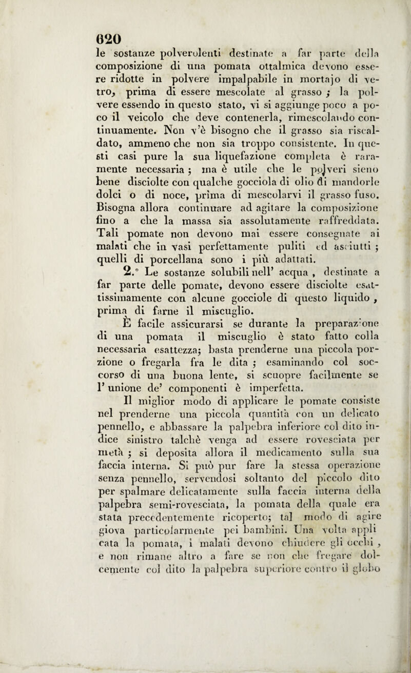 le sostanze polverulenti destinate a far parte della composizione di una pomata ottalmica devono esse¬ re ridotte in polvere impalpabile in mortajo di ve- trOj prima di essere mescolate al grasso ; la pol¬ vere essendo in questo stato, vi si aggiunge poco a po¬ co il veicolo che deve contenerla, rimescolando con¬ tinuamente. Non vè bisogno che il grasso sia riscal¬ dato, ammeno che non sia troppo consistente. In que¬ sti casi pure la sua liquefazione completa è rara¬ mente necessaria ; ma è utile che le pojveri sieno bene disciolte con qualche gocciola di olio di mandorle dolci o di noce, prima di mescolarvi il grasso fuso. Bisogna allora continuare ad agitare la composizione fino a che la massa sia assolutamente raffreddata. Tali pomate non devono mai essere consegnare ai malati che in vasi perfettamente puliti ed asciutti ; quelli di porcellana sono i più adattati. 2.° Le sostanze solubili nell’ acqua, destinate a far parte delle pomate, devono essere disciolte esat¬ tissimamente con alcune gocciole di questo liquido , prima di farne il miscuglio. E facile assicurarsi se durante la preparaz’one di una pomata il miscuglio è stato fatto colla necessaria esattezza; basta prenderne una piccola por¬ zione o fregarla fra le dita ; esaminando col soc¬ corso di una buona lente, si scuopre facilmente se 1* unione de’ componenti è imperfetta. Il miglior modo di applicare le pomate consiste nel prenderne una piccola quantità con un delicato pennello^ e abbassare la palpebra inferiore col dito in¬ dice sinistro talché venga ad essere rovesciata per metà ; si deposita allora il medicamento sulla sua faccia interna. Si può pur fare la stessa operazione senza pennello, servendosi soltanto del piccolo dito per spalmare delicatamente sulla faccia interna della palpebra semi-rovesciata, la pomata della quale era stata precedentemente ricoperto; tal modo di agire giova particolarmente pei bambini. Una volta appii rata la pomata, i malati devono chiudere gli occhi ^ e non rimane altro a fare se non che fregare dol¬ cemente coi dito la palpebra superiore contro il globo
