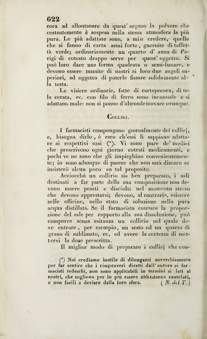 cora ad allontanare da quest’ organo la polvere elio costantemente è sospesa nella stessa atmosfera la più pura. Le più adattate sono, a mio credere, quelle che si fanno di carta assai forte , guernite di taffet¬ tà verde; ordinariamente un quarto d’ a una di Pa¬ rigi di cotesto drappo serve per quest’ oggetto. Si può loro dare una forma quadrata o semi-lunare, e devono essere munite di nastri ai loro due angoli su¬ periori, ad oggetto di poterle fissare solidamente al¬ la testa. Le visiere ordinarie, fatte di cartapecora, di te¬ la cerata, ec. con filo di ferro sono incomode e si adattano male: non si ponilo d’altronde trovare ovunque. Collirj. I farmacisti compongono giornalmente dei coliirj, e, bisogna dirlo , è raro ch’essi li sappiano adatta¬ re ai respettivi casi (*). Vi sono pure de’ medici die prescrivono ogni giorno cotesti medicamenti, e pochi ve ne sono che gli impieghino convenientemen¬ te; io sono adunque di parere che non sarà discaro se insisterò alcun poco su tal proposito. Acciocché un collirio sia ben preparato, i sali destinati a far parte della sua composizione non de¬ vono essere pesati e disciolti nel momento stesso che devono apprestarsi; devono, al contrario, esistere nelle officine, nello stato di soluzione nella pura acqua distillata. Se il farmacista conosce la propor¬ zione del sale per rapporto alla sua dissoluzione, può comporre senza esitanza un collirio nel quale de¬ ve entrare , per esempio, un sesto od un quarto di grano di sublimato, ec, ed avere la certezza di met¬ tervi la dose prescritta. II miglior modo di preparare i coliirj che con- (*) Noi crediamo inutile di dilungarci soverchiamente per far sentire che i rimproveri diretti dall’ autore ai far • macisti tedeschi, non sono applicabili in termini sì lati ai nostri, che sogliono per lo più essere abbastanza cautelati, e non facili a deviare dalla loro sfera. ( N. del T)