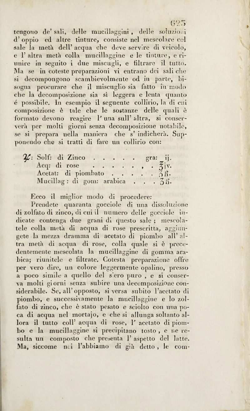 tengono de’ sali, delle mucillaggini , delle soluzioni d’ oppio ed altre tinture, consiste nel mescolare col sale la meta dell’ acqua che deve servire di veicolo, e r altra meta colla mucillaggine e le tinture, e ri¬ unire in seguito i due miscugli, e filtrare il tutto. Ma se in coteste preparazioni vi entrano dei sali che si decompongono scambievolmente od in parte, bi¬ sogna procurare che il miscuglio sia fatto in modo che la decomposizione sia sì leggera e lenta quanto é possibile. In esempio il seguente collirio, la di cui composizione è tale che le sostanze delle quali è formato devono reagire P una sull’ altra, si conser¬ verà per molti giorni senza decomposizione notabile, se si prepara nella maniera che s’ indicherà. Sup¬ ponendo che si tratti di fare un collirio con: 'Ifi: Solf: di Zinco.gra: ij. Acq: di rose ., . jjv. Àcetat: di piombato.SU. Muciliag : di goni: arabica . . . J/j. Ecco il miglior modo di procedere: Prendete quaranta gocciole di una dissoluzione di zollato di zinco, eli cui il numero delie gocciole in¬ dicate contenga due grani dì questo sale ; mescola¬ tele colla meta di acqua di rose prescritta, aggiun¬ gete la mezza dramma di acetato di piombo all’ al¬ tra metà di acqua di rose, colla quale si è prece¬ dentemente mescolata la mucillaggine di gomma ara¬ bica; riunitele e filtrate. Cotesta preparazione offre per vero dire, un colore leggermente opalino, presso a poco simile a quello del s’ero puro , e si conser¬ va molti giorni senza subire una decomposizione con¬ siderabile. Se, all’opposto, si versa subito l’acetato di piombo, e successila mente la mucillaggine e lo zol¬ lato di zinco, che è stato pesato e sciolto con una po¬ ca di acqua nel mortajo, e che si allunga soltanto al¬ lora il tutto colf acqua di rose, P acetato di piom¬ bo e la mucillaggine si precipitano tosto , e ne re¬ sulta un composto che presenta 1’ aspetto del latte. Ma, siccome nei l’abbiamo di già detto , le coni-