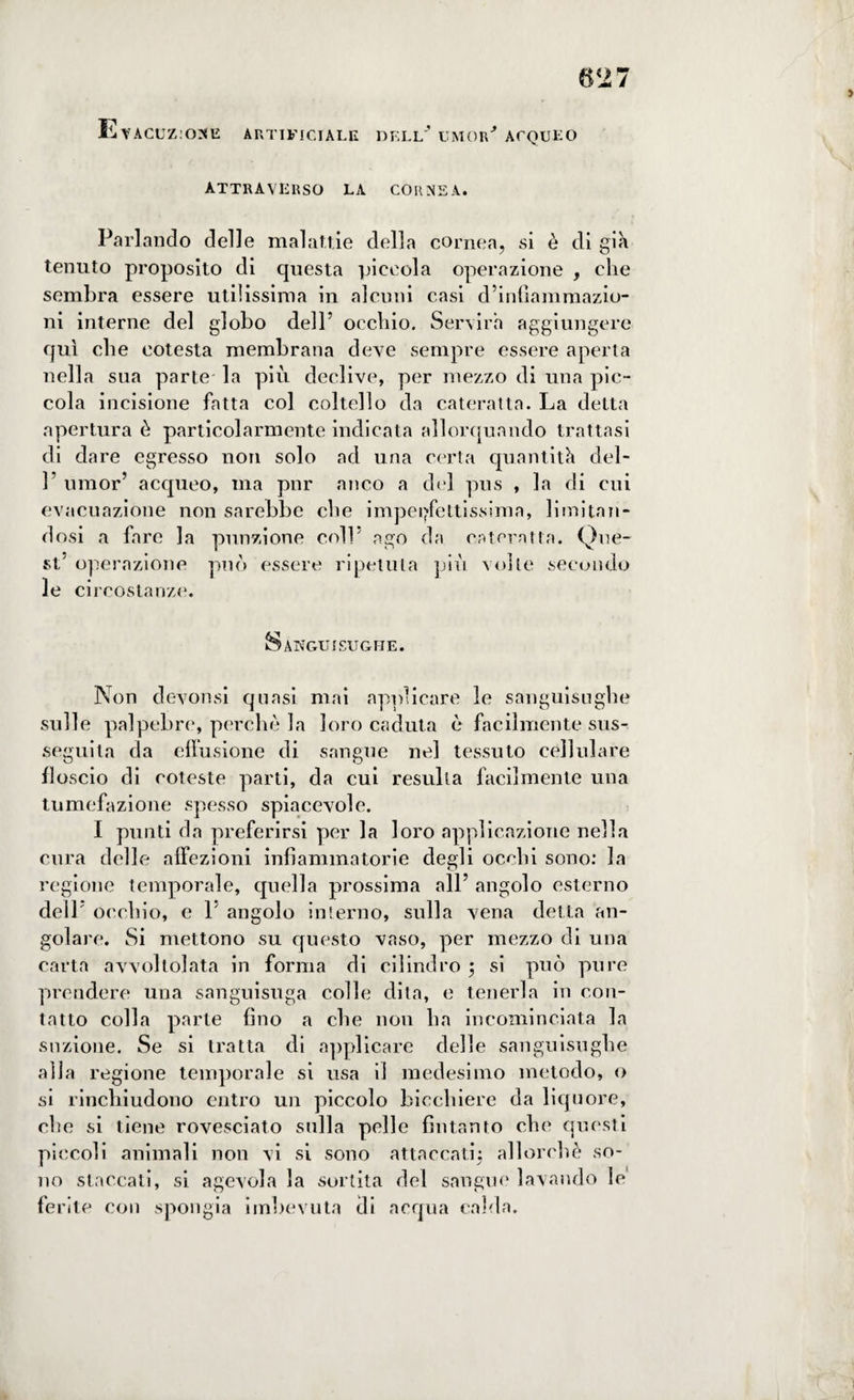 EyACUZ:ONE ARTIFICIALE DELL' UMOR'' ACQUEO attraverso la cornea. Parlando delle malattie della cornea, si è di già tenuto proposito di questa piccola operazione , che sembra essere utilissima in alcuni casi d’infiammazio¬ ni interne del globo dell’ occhio. Servirà aggiungere qui che cotesta membrana deve sempre essere aperta nella sua parte la più declive, per mezzo di una pic¬ cola incisione fatta col coltello da cateratta. La detta apertura è particolarmente indicata allorquando trattasi di dare egresso non solo ad una certa quantità del- 1’ umor’ acqueo, ma pnr anco a del pus , la di cui evacuazione non sarebbe che imperfettissima, limitan¬ dosi a fare la punzione colL ago da cateratta. Que¬ st' operazione può essere ripetuta più volte secondo le circostanze. Sanguisughe. Non devonsi quasi mai applicare le sanguisughe sulle palpebre, perchè la loro caduta è facilmente sus¬ seguita da effusione di sangue nel tessuto cellulare floscio di coteste parti, da cui resulta facilmente una tumefazione spesso spiacevole. I punti da preferirsi per la loro applicazione nella cura delle affezioni infiammatorie degli occhi sono: la regione temporale, quella prossima all’ angolo esterno dell’ occhio, e V angolo interno, sulla vena detta an¬ golare. Si mettono su questo vaso, per mezzo di una carta avvoltolata in forma di cilindro ; si può pure prendere una sanguisuga colle dita, e tenerla in con¬ tatto colla parte fino a che non lia incominciata la suzione. Se si tratta di applicare delle sanguisughe alla regione temporale si usa il medesimo metodo, o si rinchiudono entro un piccolo bicchiere da liquore, che si tiene rovesciato sulla pelle fintanto che questi piccoli animali non vi si sono attaccati; allorché so¬ no staccati, si agevola la sortita del sangue lavando le ferite con spongia imbevuta di acqua calda.