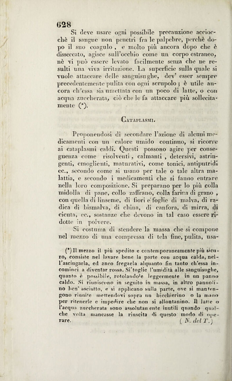 G28 Si deve usare ogni possibile precauzione accioc¬ ché il sangue non. penetri fra le palpebre, perchè do¬ po il suo coagulo , e molto più ancora dopo che è disseccato, agisce sull’occhio come un corpo estraneo, nè vi può essere levato facilmente senza che ne re¬ sulti una viva irritazione. La superfìcie sulla quale si vuole attaccare delle sanguisughe, dev’ esser sempre precedentemente pulita con ogni scrupolo ; è utile an¬ cora ch’essa sia umettata con un poco di latte, o con acqua zuccherata, ciò che le fa attaccare più sollecita* mente (*). Cataplasmi. Proponendosi di secondare l’azione di alcuni me¬ dicamenti con un calore umido continuo, si ricorre ai cataplasmi caldi. Questi possono agire per conse¬ guenza come risolventi , calmanti , detersivi, astrin¬ genti, emoglienti, maturativi, come tonici, antiputridi ec., secondo come si usano per tale o tale altra ma¬ lattia, e secondo i medicamenti che si fanno entrare nella loro composizione. Si preparano per lo più colla midolla di pane, collo zaffrano, colla farina di grano , con quella di linseme, di fiori e‘ foglie di malva, di ra¬ dica di bismalva, di china, di canfora, di mirra, di cicuta, cc., sostanze che devono in tal caso essere ri¬ dotte in polvere. Si costuma di stendere la massa che si compone nel mezzo di una compressa di tela fine, pulita, usa- (*) Il mezzo il più spedito e contemporaneamente più sicu - ro, consiste nel lavare bene la parte con acqua calda, nel- rasciugarla, ed anco fregarla alquanto fin tanto ch’essa in¬ cominci a diventar rossa. Sitoglie l’umidità alle sanguisughe, quanto è possibile, rotolando'e leggermente in un panno caldo. Si riuniscono in seguito in massa, in altro pannoli¬ no ben' asciutto, e si applicano sulla parte, ove si manten¬ gono riunite mettendovi sopra un bicchierino o la mano per ritenerle e impedire che non si allontanino. Il latte <> l’acquo zuccherata sono assoluta» ente inutili qnando qual¬ che volta mancasse la riuscita di questo modo di ope¬ rare. ( ZV. dtl T. )